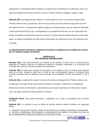 61
Gaceta Oficial N° 5.662 Extraordinario de fecha 24/09/2003
enajenación, el interesado deberá solicitar la anulación de la notificación en referencia, tanto a la
Gerencia Regional de Tributos Internos, como al Tribunal, Notaría o Registro, según el caso.
Artículo 193. Los Registradores, Notarios y Jueces deberán enviar a la Gerencia Regional de
Tributos Internos de la jurisdicción, dentro de los quince (15) días continuos siguientes al cierre
del respectivo libro, la relación del registro especial de enajenaciones a que se refiere el Parágrafo
Cuarto del artículo 89 de la Ley, consignadas en sus respectivas oficinas, por los enajenantes de
bienes inmuebles o de derechos sobre los mismos. En dicha relación deberá indicarse, entre otros
datos, el número de Registro de Información Fiscal tanto del enajenante como del comprador del
inmueble.
La Administración Tributaria, mediante Providencia, establecerá las medidas de control
que al respecto juzgue necesarias.
CAPÍTULO IV
DEL REGISTRO INMOBILIARIO
Artículo 194. A los fines previstos en el literal a) del artículo 17 de la Ley, en cada Gerencia
Regional de Tributos Internos se mantendrá abierto un Registro, destinado a la inscripción del
inmueble que sirva de vivienda principal a su propietario.
Artículo 195. El plazo para solicitar la inscripción en el registro a que se contrae este Capítulo
será de un año, contado a partir de la fecha en que el propietario habite el inmueble como
vivienda principal, todo sin perjuicio de lo previsto en el Parágrafo Tercero del artículo 17 de la
Ley.
Artículo 196. La solicitud de registro se hará ante la Gerencia Regional de Tributos Internos con
jurisdicción en el lugar donde se encuentre ubicado el inmueble. A tales fines, el propietario
deberá suministrar la información y documentos que le sean requeridos en el formulario vigente
que a tal efecto autorice la Administración Tributaria.
Parágrafo Único: Sólo podrá solicitarse y registrarse en el país un inmueble como vivienda
principal.
Artículo 197. La solicitud a que se refiere el artículo anterior deberá contener los siguientes
datos:
a.- Ubicación precisa del inmueble y datos del documento que prueba la propiedad o copropiedad.
b.- Nombre e identificación del propietario o copropietarios que habiten el inmueble, así como de
los correspondientes números de Registro de Información Fiscal.
 
