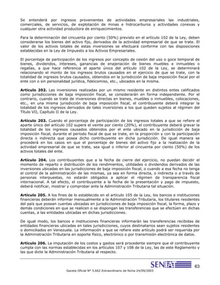 63
Gaceta Oficial N° 5.662 Extraordinario de fecha 24/09/2003
Se entenderá por ingresos provenientes de actividades empresariales las industriales,
comerciales, de servicios, de explotación de minas e hidrocarburos y actividades conexas y
cualquier otra actividad productora de enriquecimientos.
Para la determinación del cincuenta por ciento (50%) previsto en el artículo 102 de la Ley, deben
considerarse los bienes del activo fijo, derivados de la actividad empresarial de que se trate. El
valor de los activos totales de estas inversiones se efectuará conforme con las disposiciones
establecidas en la Ley de Impuesto a los Activos Empresariales.
El porcentaje de participación de los ingresos por concepto de cesión del uso o goce temporal de
bienes, dividendos, intereses, ganancias de enajenación de bienes muebles e inmuebles o
regalías, a que hace referencia el aparte único del artículo 102 de la Ley, se determinará
relacionando el monto de los ingresos brutos causados en el ejercicio de que se trate, con la
totalidad de ingresos brutos causados, obtenidos en la jurisdicción de baja imposición fiscal por el
ente con o sin personalidad jurídica, fideicomiso, etc., ubicados en la misma.
Artículo 202. Las inversiones realizadas por un mismo residente en distintos entes calificados
como jurisdicciones de baja imposición fiscal, se considerarán en forma independiente. Por el
contrario, cuando se trate de inversiones directas en bienes, muebles o inmuebles, colocaciones,
etc., en una misma jurisdicción de baja imposición fiscal, el contribuyente deberá integrar la
totalidad de los ingresos derivados de tales inversiones a los que queden sujetos al régimen del
Título VII, Capítulo II de la Ley.
Artículo 203. Cuando el porcentaje de participación de los ingresos totales a que se refiere el
aparte único del artículo 102 supere el veinte por ciento (20%), el contribuyente deberá gravar la
totalidad de los ingresos causados obtenidos por el ente ubicado en la jurisdicción de baja
imposición fiscal, durante el período fiscal de que se trate, en la proporción y con la participación
directa o indirecta que posea dicho contribuyente en dicha jurisdicción. De igual manera se
procederá en los casos en que el porcentaje de bienes del activo fijo a la realización de la
actividad empresarial de que se trate, sea igual o inferior al cincuenta por ciento (50%) de los
activos totales del ente.
Artículo 204. Los contribuyentes que a la fecha de cierre del ejercicio, no puedan decidir el
momento de reparto o distribución de los rendimientos, utilidades o dividendos derivados de las
inversiones ubicadas en las jurisdicciones de baja imposición fiscal, o cuando a esa fecha no tenga
el control de la administración de las mismas, ya sea en forma directa, o indirecta o a través de
personas interpuestas, no estarán obligados a aplicar el régimen de transparencia fiscal
internacional. A tal efecto, el contribuyente a la fecha de la presentación y pago de impuesto,
deberá notificar, mostrar y comprobar ante la Administración Tributaria tal situación.
Artículo 205. A los fines de lo establecido en el artículo 105 de la Ley, los bancos e instituciones
financieras deberán informar mensualmente a la Administración Tributaria, los titulares residentes
del país que posean cuentas ubicadas en jurisdicciones de baja imposición fiscal, la forma, plazo y
demás condiciones en que se realicen o se dispongan las transferencias que se efectúen en dichas
cuentas, a las entidades ubicadas en dichas jurisdicciones.
De igual modo, los bancos e instituciones financieras informarán las transferencias recibidas de
entidades financieras ubicadas en tales jurisdicciones, cuyos destinatarios sean sujetos residentes
o domiciliados en Venezuela. La información a que se refiere este artículo podrá ser requerida por
la Administración Tributaria en soporte físico, electrónico o por transmisión electrónica de datos.
Artículo 206. La imputación de los costos y gastos será procedente siempre que el contribuyente
cumpla con las normas establecidas en los artículos 107 y 108 de la Ley, las de este Reglamento y
las que dicte la Administración Tributaria al respecto.
 