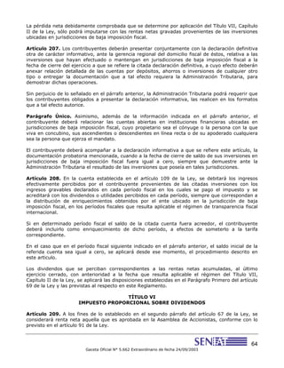 64
Gaceta Oficial N° 5.662 Extraordinario de fecha 24/09/2003
La pérdida neta debidamente comprobada que se determine por aplicación del Título VII, Capítulo
II de la Ley, sólo podrá imputarse con las rentas netas gravadas provenientes de las inversiones
ubicadas en jurisdicciones de baja imposición fiscal.
Artículo 207. Los contribuyentes deberán presentar conjuntamente con la declaración definitiva
otra de carácter informativo, ante la gerencia regional del domicilio fiscal de éstos, relativa a las
inversiones que hayan efectuado o mantengan en jurisdicciones de baja imposición fiscal a la
fecha de cierre del ejercicio a que se refiere la citada declaración definitiva, a cuyo efecto deberán
anexar relación detallada de las cuentas por depósitos, ahorros o inversiones de cualquier otro
tipo o entregar la documentación que a tal efecto requiera la Administración Tributaria, para
demostrar dichas operaciones.
Sin perjuicio de lo señalado en el párrafo anterior, la Administración Tributaria podrá requerir que
los contribuyentes obligados a presentar la declaración informativa, las realicen en los formatos
que a tal efecto autorice.
Parágrafo Único. Asimismo, además de la información indicada en el párrafo anterior, el
contribuyente deberá relacionar las cuentas abiertas en instituciones financieras ubicadas en
jurisdicciones de baja imposición fiscal, cuyo propietario sea el cónyuge o la persona con la que
viva en concubino, sus ascendientes o descendientes en línea recta o de su apoderado cualquiera
sea la persona que ejerza el mandato.
El contribuyente deberá acompañar a la declaración informativa a que se refiere este artículo, la
documentación probatoria mencionada, cuando a la fecha de cierre de saldo de sus inversiones en
jurisdicciones de baja imposición fiscal fuera igual a cero, siempre que demuestre ante la
Administración Tributaria el resultado de las inversiones que poseía en tales jurisdicciones.
Artículo 208. En la cuenta establecida en el artículo 109 de la Ley, se debitará los ingresos
efectivamente percibidos por el contribuyente provenientes de las citadas inversiones con los
ingresos gravables declarados en cada período fiscal en los cuales se pago el impuesto y se
acreditará con los dividendos o utilidades percibidos en cada período, siempre que correspondan a
la distribución de enriquecimientos obtenidos por el ente ubicado en la jurisdicción de baja
imposición fiscal, en los períodos fiscales que resulta aplicable el régimen de transparencia fiscal
internacional.
Si en determinado período fiscal el saldo de la citada cuenta fuera acreedor, el contribuyente
deberá incluirlo como enriquecimiento de dicho período, a efectos de someterlo a la tarifa
correspondiente.
En el caso que en el período fiscal siguiente indicado en el párrafo anterior, el saldo inicial de la
referida cuenta sea igual a cero, se aplicará desde ese momento, el procedimiento descrito en
este articulo.
Los dividendos que se perciban correspondientes a las rentas netas acumuladas, al último
ejercicio cerrado, con anterioridad a la fecha que resulta aplicable el régimen del Título VII,
Capítulo II de la Ley, se aplicará las disposiciones establecidas en el Parágrafo Primero del artículo
69 de la Ley y las previstas al respecto en este Reglamento.
TÍTULO VI
IMPUESTO PROPORCIONAL SOBRE DIVIDENDOS
Artículo 209. A los fines de lo establecido en el segundo párrafo del artículo 67 de la Ley, se
considerará renta neta aquella que es aprobada en la Asamblea de Accionistas, conforme con lo
previsto en el artículo 91 de la Ley.
 