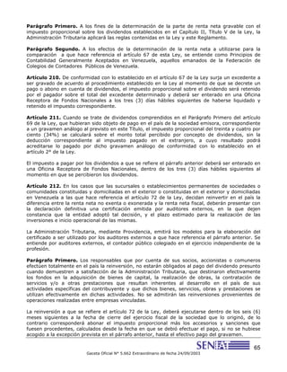 65
Gaceta Oficial N° 5.662 Extraordinario de fecha 24/09/2003
Parágrafo Primero. A los fines de la determinación de la parte de renta neta gravable con el
impuesto proporcional sobre los dividendos establecidos en el Capítulo II, Título V de la Ley, la
Administración Tributaria aplicará las reglas contenidas en la Ley y este Reglamento.
Parágrafo Segundo. A los efectos de la determinación de la renta neta a utilizarse para la
comparación a que hace referencia el artículo 67 de esta Ley, se entiende como Principios de
Contabilidad Generalmente Aceptados en Venezuela, aquellos emanados de la Federación de
Colegios de Contadores Públicos de Venezuela.
Artículo 210. De conformidad con lo establecido en el artículo 67 de la Ley surja un excedente a
ser gravado de acuerdo al procedimiento establecido en la Ley al momento de que se decrete un
pago o abono en cuenta de dividendos, el impuesto proporcional sobre el dividendo será retenido
por el pagador sobre el total del excedente determinado y deberá ser enterado en una Oficina
Receptora de Fondos Nacionales a los tres (3) días hábiles siguientes de haberse liquidado y
retenido el impuesto correspondiente.
Artículo 211. Cuando se trate de dividendos comprendidos en el Parágrafo Primero del artículo
69 de la Ley, que hubieran sido objeto de pago en el país de la sociedad emisora, correspondiente
a un gravamen análogo al previsto en este Título, el impuesto proporcional del treinta y cuatro por
ciento (34%) se calculará sobre el monto total percibido por concepto de dividendos, sin la
deducción correspondiente al impuesto pagado en el extranjero, a cuyo resultado podrá
acreditarse lo pagado por dicho gravamen análogo de conformidad con lo establecido en el
artículo 2° de la Ley.
El impuesto a pagar por los dividendos a que se refiere el párrafo anterior deberá ser enterado en
una Oficina Receptora de Fondos Nacionales, dentro de los tres (3) días hábiles siguientes al
momento en que se percibieron los dividendos.
Artículo 212. En los casos que las sucursales o establecimientos permanentes de sociedades o
comunidades constituidas y domiciliadas en el exterior o constituidas en el exterior y domiciliadas
en Venezuela a las que hace referencia el artículo 72 de la Ley, decidan reinvertir en el país la
diferencia entre la renta neta no exenta o exonerada y la renta neta fiscal, deberán presentar con
la declaración definitiva una certificación emitida por auditores externos, en la que dejen
constancia que la entidad adoptó tal decisión, y el plazo estimado para la realización de las
inversiones e inicio operacional de las mismas.
La Administración Tributaria, mediante Providencia, emitirá los modelos para la elaboración del
certificado a ser utilizado por los auditores externos a que hace referencia el párrafo anterior. Se
entiende por auditores externos, el contador público colegiado en el ejercicio independiente de la
profesión.
Parágrafo Primero. Los responsables que por cuenta de sus socios, accionistas o comuneros
efectúen totalmente en el país la reinversión, no estarán obligados al pago del dividendo presunto
cuando demuestren a satisfacción de la Administración Tributaria, que destinaron efectivamente
los fondos en la adquisición de bienes de capital, la realización de obras, la contratación de
servicios y/o a otras prestaciones que resultan inherentes al desarrollo en el país de sus
actividades específicas del contribuyente y que dichos bienes, servicios, obras y prestaciones se
utilizan efectivamente en dichas actividades. No se admitirán las reinversiones provenientes de
operaciones realizadas entre empresas vinculadas.
La reinversión a que se refiere el artículo 72 de la Ley, deberá ejecutarse dentro de los seis (6)
meses siguientes a la fecha de cierre del ejercicio fiscal de la sociedad que lo originó, de lo
contrario corresponderá abonar el impuesto proporcional más los accesorios y sanciones que
fuesen procedentes, calculados desde la fecha en que se debió efectuar el pago, si no se hubiese
acogido a la excepción prevista en el párrafo anterior, hasta el efectivo pago del gravamen.
 