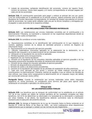 67
Gaceta Oficial N° 5.662 Extraordinario de fecha 24/09/2003
2. Listado de accionistas, señalando identificación del accionista, número de registro fiscal,
número de acciones, monto total pagado y el monto correspondiente al anticipo pagado por
cada uno de los accionistas.
Artículo 216. El contribuyente autorizado para pagar y enterar el anticipo del uno por ciento
(1%) de conformidad con lo establecido en el artículo anterior, deberá presentar ante la Oficina
Receptora de Fondos Nacionales correspondiente, la cantidad de listados equivalentes al número
total de accionistas, los cuales serán selladas cada una por la oficina receptora y entregados por
el pagador a cada accionista de la respectiva entidad.
TÍTULO VII
DE LAS RECLAMACIONES POR ERRORES MATERIALES
Artículo 217. Las reclamaciones por errores materiales cometidos por el contribuyente o la
Administración Tributaria, se tramitarán y resolverán en las respectivas dependencias donde se
originen o a las cuales correspondan.
Artículo 218. Se consideran errores materiales:
a.- Equivocaciones cometidas en la identificación del contribuyente en lo que respecta a su
nombre, apellidos, número de la cédula de identidad personal y número de Registro de
Información Fiscal.
b.- Equivocaciones en la indicación del ejercicio gravable.
c.- Cálculos matemáticos incorrectos aplicados en la elaboración de la declaración, en la
liquidación del impuesto o en la determinación de los intereses moratorios.
d.- Utilización en la liquidación de una tarifa no aplicable.
e.- Pérdida liquidada como enriquecimiento.
f.- Repetición de una misma liquidación.
g.- Omisión en la liquidación de los impuestos retenidos aplicables al ejercicio gravable o de los
impuestos previamente liquidados derivados de declaraciones estimadas.
h.- Omisión de las rebajas de impuesto aplicables al ejercicio gravable.
i.- Omisión de desgravámenes procedentes.
j.- Omisión de costos o de deducciones procedentes.
k.- Omisión en la liquidación del traspaso de las pérdidas de explotación de años anteriores.
l.- Todo otro error derivado de una acción u omisión de índole material incurrido por el
contribuyente o la Administración Tributaria, distinto de aquéllos a que se refieren los literales de
este artículo, que traiga como consecuencia la determinación de un impuesto mayor del debido
por encima del veinte por ciento (20%).
Parágrafo Único. Cuando la reclamación por errores materiales verse sobre impuestos
pagaderos en varias porciones, se considerará como término del plazo para ejercer dicha
reclamación el concedido o aplicable a la última porción.
TÍTULO VIII
DE LAS DISPOSICIONES FINALES
Artículo 219. Los beneficios que se otorguen de conformidad con lo establecido en el artículo
197 de la Ley, podrán ser objeto de revisión periódica de los resultados arrojados por tales
beneficios, con el fin de determinar su efectividad o la necesidad de su eliminación y sustitución
por otras medidas. A tal efecto, los beneficiarios deberán suministrar toda la información
necesaria para la ejecución del presente artículo.
Artículo 220. Se deroga el Reglamento de la Ley de Impuesto Sobre la Renta contenido en el
Decreto N° 2.940 de fecha 13 de Mayo de 1993, así como cualesquiera otras disposiciones
reglamentarias que se opongan o colidan con las normas de este Reglamento.
 