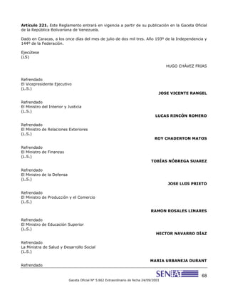 68
Gaceta Oficial N° 5.662 Extraordinario de fecha 24/09/2003
Artículo 221. Este Reglamento entrará en vigencia a partir de su publicación en la Gaceta Oficial
de la República Bolivariana de Venezuela.
Dado en Caracas, a los once días del mes de julio de dos mil tres. Año 193º de la Independencia y
144º de la Federación.
Ejecútese
(LS)
HUGO CHÁVEZ FRIAS
Refrendado
El Vicepresidente Ejecutivo
(L.S.)
JOSE VICENTE RANGEL
Refrendado
El Ministro del Interior y Justicia
(L.S.)
LUCAS RINCÓN ROMERO
Refrendado
El Ministro de Relaciones Exteriores
(L.S.)
ROY CHADERTON MATOS
Refrendado
El Ministro de Finanzas
(L.S.)
TOBÍAS NÓBREGA SUAREZ
Refrendado
El Ministro de la Defensa
(L.S.)
JOSE LUIS PRIETO
Refrendado
El Ministro de Producción y el Comercio
(L.S.)
RAMON ROSALES LINARES
Refrendado
El Ministro de Educación Superior
(L.S.)
HECTOR NAVARRO DÍAZ
Refrendado
La Ministra de Salud y Desarrollo Social
(L.S.)
MARIA URBANEJA DURANT
Refrendado
 