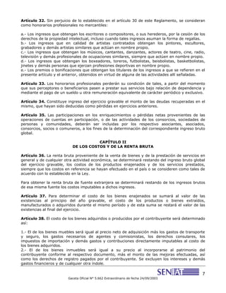 7
Gaceta Oficial N° 5.662 Extraordinario de fecha 24/09/2003
Artículo 32. Sin perjuicio de lo establecido en el artículo 30 de este Reglamento, se consideran
como honorarios profesionales no mercantiles:
a.- Los ingresos que obtengan los escritores o compositores, o sus herederos, por la cesión de los
derechos de la propiedad intelectual, incluso cuando tales ingresos asuman la forma de regalías.
b.- Los ingresos que en calidad de artistas contratados obtengan los pintores, escultores,
grabadores y demás artistas similares que actúan en nombre propio.
c.- Los ingresos que obtengan los músicos, cantantes, danzantes, actores de teatro, cine, radio,
televisión y demás profesionales de ocupaciones similares, siempre que actúen en nombre propio.
d.- Los ingresos que obtengan los boxeadores, toreros, futbolistas, beisbolistas, basketbolistas,
jinetes y demás personas que ejerzan profesiones deportivas en nombre propio.
e.- Los premios o bonificaciones que obtengan los titulares de los ingresos a que se refieren en el
presente artículo y el anterior, obtenidos en virtud de alguna de las actividades allí señaladas.
Artículo 33. Los honorarios profesionales perderán su condición de tales, a partir del momento
que sus perceptores o beneficiarios pasen a prestar sus servicios bajo relación de dependencia y
mediante el pago de un sueldo u otra remuneración equivalente de carácter periódico y exclusivo.
Artículo 34. Constituye ingreso del ejercicio gravable el monto de las deudas recuperadas en el
mismo, que hayan sido deducidas como pérdidas en ejercicios anteriores.
Artículo 35. Las participaciones en los enriquecimientos o pérdidas netas provenientes de las
operaciones de cuentas en participación, o de las actividades de los consorcios, sociedades de
personas y comunidades, deberán ser incluidas por los respectivo asociantes, asociados,
consorcios, socios o comuneros, a los fines de la determinación del correspondiente ingreso bruto
global.
CAPÍTULO II
DE LOS COSTOS Y DE LA RENTA BRUTA
Artículo 36. La renta bruta proveniente de la venta de bienes y de la prestación de servicios en
general y de cualquier otra actividad económica, se determinará restando del ingreso bruto global
del ejercicio gravable, los costos de los productos enajenados y de los servicios prestados,
siempre que los costos en referencia se hayan efectuado en el país o se consideren como tales de
acuerdo con lo establecido en la Ley.
Para obtener la renta bruta de fuente extranjera se determinará restando de los ingresos brutos
de esa misma fuente los costos imputables a dichos ingresos.
Artículo 37. Para determinar el costo de los bienes enajenados se sumará al valor de las
existencias al principio del año gravable, el costo de los productos o bienes extraídos,
manufacturados o adquiridos durante el mismo período y de esta suma se restará el valor de las
existencias al final del ejercicio.
Artículo 38. El costo de los bienes adquiridos o producidos por el contribuyente será determinado
así:
1.- El de los bienes muebles será igual al precio neto de adquisición más los gastos de transporte
y seguro, los gastos necesarios de agentes y comisionistas, los derechos consulares, los
impuestos de importación y demás gastos y contribuciones directamente imputables al costo de
los bienes adquiridos.
2.- El de los bienes inmuebles será igual a su precio al incorporarse al patrimonio del
contribuyente conforme al respectivo documento, más el monto de las mejoras efectuadas, así
como los derechos de registro pagados por el contribuyente. Se excluyen los intereses y demás
gastos financieros y de cualquier otra índole.
 