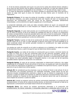 8
Gaceta Oficial N° 5.662 Extraordinario de fecha 24/09/2003
3.- El de los bienes producidos será igual a la suma de los costos del material directo utilizado y
de la mano de obra directa más los gastos indirectos de producción. El costo del material directo
se determinará conforme a lo dispuesto en los ordinales 1° y 4° de este artículo, según el caso.
4.- El costo de adquisición atribuible a los bienes recibidos en operaciones tales como permuta o
dación en pago será igual al precio de mercado de esos bienes para el momento de la
negociación.
Parágrafo Primero. En los casos de ventas de inmuebles a crédito sólo se tomará como costo
del ejercicio tributario, una parte proporcional tanto del importe del bien al incorporarse al
patrimonio del contribuyente como del monto de las mejoras efectuadas debidamente
comprobadas, y de los derechos de registro pagados por el contribuyente.
La proporción declarada como costo por tales conceptos deberá ser igual a la proporción del
ingreso realmente percibido en el año tributario con respecto al precio de venta o enajenación
pactado.
Parágrafo Segundo. El costo total previsto por el contribuyente para cada una de las obras a
que se refiere el artículo 19 de la Ley deberá ser señalado por éste en un anexo a su declaración
de rentas correspondiente al ejercicio gravable dentro del cual se inició la construcción. A falta de
tal información se presumirá que dicho costo es igual a una cantidad equivalente al sesenta por
ciento (60%) del precio pactado por la obra de construcción.
Parágrafo Tercero. Cuando se trate de la construcción de obras contratadas para realizarse en
período mayor de un (1) año, el costo aplicable al ejercicio será igual a la suma empleada en la
parte construida dentro del período gravable tomando en consideración las reglas generales
determinantes del costo.
Los ajustes por razón de variación en el costo se aplicaran en su totalidad a los saldos de costos
de los ejercicios futuros, a partir de aquel en que se determinen dichos ajustes.
Parágrafo Cuarto. Los costos de las obras en construcción que se inicien y terminen dentro de
un lapso no mayor de un año que comprenda parte de dos ejercicios gravables, podrán ser
aplicados en su totalidad al ejercicio en que se terminen las obras, si el contribuyente opta por
declarar en el mismo ejercicio la totalidad de los ingresos. Asimismo, el contribuyente podrá optar
por declarar los costos aplicables según el Parágrafo anterior, si en cada uno de los ejercicios
gravables declara ingresos en proporción a lo construido.
Parágrafo Quinto. El costo de los terrenos urbanizados se determinará conforme a las reglas
establecidas en el Parágrafo Tercero del artículo 23 de la Ley. Los ajustes por razón de variaciones
en los costos de urbanización se aplicarán en su totalidad a los ejercicios futuros, a partir de aquel
ejercicio en que se determinen dichos ajustes.
Artículo 39. Se considerará que las empresas a que se contrae el literal c) del artículo 33 de la
Ley efectuaron una actividad económica con capacidad razonable, cuando dentro de los dos
ejercicios anuales inmediatamente anteriores a aquel en que se efectuó la enajenación de las
acciones o cuotas de capital, las empresas en referencia obtuvieron enriquecimientos netos o bien
sufrieron pérdidas no mayores de las soportadas en el ejercicio dentro del cual el accionista o
socio enajenó las acciones o cuotas de capital.
Artículo 40. Cuando se enajenen activos de carácter permanente destinados a la producción del
enriquecimiento, el monto de los costos de dichos activos, se disminuirá en atención al total de la
depreciación o amortización acumulada hasta la fecha de la enajenación.
Parágrafo Único. Son activos de carácter permanente destinados a la producción del
enriquecimiento, los bienes corporales e incorporales adquiridos o producidos para el uso de la
 
