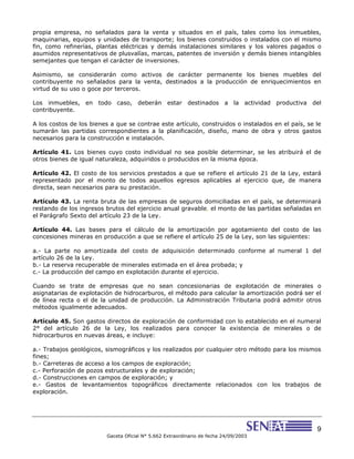 9
Gaceta Oficial N° 5.662 Extraordinario de fecha 24/09/2003
propia empresa, no señalados para la venta y situados en el país, tales como los inmuebles,
maquinarias, equipos y unidades de transporte; los bienes construidos o instalados con el mismo
fin, como refinerías, plantas eléctricas y demás instalaciones similares y los valores pagados o
asumidos representativos de plusvalías, marcas, patentes de inversión y demás bienes intangibles
semejantes que tengan el carácter de inversiones.
Asimismo, se considerarán como activos de carácter permanente los bienes muebles del
contribuyente no señalados para la venta, destinados a la producción de enriquecimientos en
virtud de su uso o goce por terceros.
Los inmuebles, en todo caso, deberán estar destinados a la actividad productiva del
contribuyente.
A los costos de los bienes a que se contrae este artículo, construidos o instalados en el país, se le
sumarán las partidas correspondientes a la planificación, diseño, mano de obra y otros gastos
necesarios para la construcción e instalación.
Artículo 41. Los bienes cuyo costo individual no sea posible determinar, se les atribuirá el de
otros bienes de igual naturaleza, adquiridos o producidos en la misma época.
Artículo 42. El costo de los servicios prestados a que se refiere el artículo 21 de la Ley, estará
representado por el monto de todos aquellos egresos aplicables al ejercicio que, de manera
directa, sean necesarios para su prestación.
Artículo 43. La renta bruta de las empresas de seguros domiciliadas en el país, se determinará
restando de los ingresos brutos del ejercicio anual gravable, el monto de las partidas señaladas en
el Parágrafo Sexto del artículo 23 de la Ley.
Artículo 44. Las bases para el cálculo de la amortización por agotamiento del costo de las
concesiones mineras en producción a que se refiere el artículo 25 de la Ley, son las siguientes:
a.- La parte no amortizada del costo de adquisición determinado conforme al numeral 1 del
artículo 26 de la Ley.
b.- La reserva recuperable de minerales estimada en el área probada; y
c.- La producción del campo en explotación durante el ejercicio.
Cuando se trate de empresas que no sean concesionarias de explotación de minerales o
asignatarias de explotación de hidrocarburos, el método para calcular la amortización podrá ser el
de línea recta o el de la unidad de producción. La Administración Tributaria podrá admitir otros
métodos igualmente adecuados.
Artículo 45. Son gastos directos de exploración de conformidad con lo establecido en el numeral
2° del artículo 26 de la Ley, los realizados para conocer la existencia de minerales o de
hidrocarburos en nuevas áreas, e incluye:
a.- Trabajos geológicos, sismográficos y los realizados por cualquier otro método para los mismos
fines;
b.- Carreteras de acceso a los campos de exploración;
c.- Perforación de pozos estructurales y de exploración;
d.- Construcciones en campos de exploración; y
e.- Gastos de levantamientos topográficos directamente relacionados con los trabajos de
exploración.
 