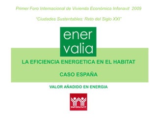 Primer Foro Internacional de Vivienda Económica Infonavit 2009

         “Ciudades Sustentables: Reto del Siglo XXI”




   LA EFICIENCIA ENERGETICA EN EL HABITAT

                     CASO ESPAÑA

                VALOR AÑADIDO EN ENERGIA
 