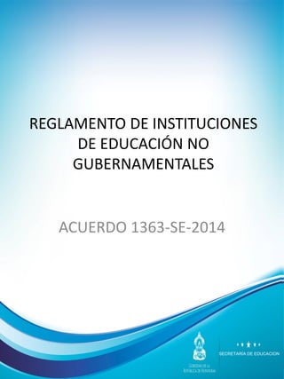 SECRETARÍA DE EDUCACION
REGLAMENTO DE INSTITUCIONES
DE EDUCACIÓN NO
GUBERNAMENTALES
ACUERDO 1363-SE-2014
 