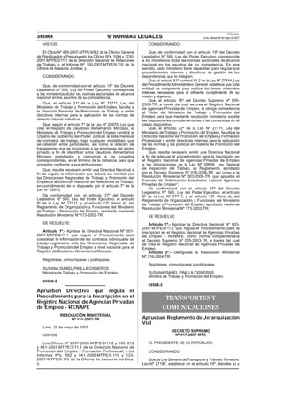 NORMAS LEGALES
El Peruano
Lima, sábado 26 de mayo de 2007345964
VISTOS:
El Oﬁcio Nº 429-2007-MTPE/4/9.2 de la Oﬁcina General
de Planiﬁcación y Presupuesto; los Oﬁcios Nºs. 1094 y 1230-
2007-MTPE/2/11.1 de la Dirección Nacional de Relaciones
de Trabajo; y el Informe Nº 100-2007-MTPE/9.110 de la
Oﬁcina de Asesoría Jurídica; y,
CONSIDERANDO:
Que, de conformidad con el artículo 19º del Decreto
Legislativo Nº 560, Ley del Poder Ejecutivo, corresponde
a los ministerios dictar las normas sectoriales de alcance
nacional en los asuntos de su competencia;
Que, el artículo 21º de la Ley Nº 27711, Ley del
Ministerio de Trabajo y Promoción del Empleo, faculta a
la Dirección Nacional de Relaciones de Trabajo a emitir
directivas internas para la aplicación de las normas de
derecho laboral individual;
Que, según el artículo 7º de la Ley Nº 28970, Ley que
crea el Registro de Deudores Alimentarios Morosos, el
Ministerio de Trabajo y Promoción del Empleo remitirá al
Órgano de Gobierno del Poder Judicial la lista mensual
de contratos de trabajo, bajo cualquier modalidad, que
se celebren entre particulares, así como la relación de
trabajadores que se incorporan a las empresas del sector
privado, a ﬁn de identiﬁcar a los Deudores Alimentarios
Morosos registrados y comunicar a los juzgados
correspondientes, en el término de la distancia, para que
procedan conforme a sus atribuciones;
Que, resulta necesario emitir una Directiva Nacional a
ﬁn de regular la información que deberá ser remitida por
las Direcciones Regionales de Trabajo y Promoción del
Empleo a la Dirección Nacional de Relaciones de Trabajo,
en cumplimiento de lo dispuesto por el artículo 7º de la
Ley Nº 28970;
De conformidad con el artículo 37º del Decreto
Legislativo Nº 560, Ley del Poder Ejecutivo; el artículo
8º de la Ley Nº 27711; y el artículo 12º, literal d), del
Reglamento de Organización y Funciones del Ministerio
de Trabajo y Promoción del Empleo, aprobado mediante
Resolución Ministerial Nº 173-2002-TR;
SE RESUELVE:
Artículo 1º.- Aprobar la Directiva Nacional Nº 001-
2007-MTPE/2/11.1 que regula el Procedimiento para
consolidar la información de los contratos individuales de
trabajo registrados ante las Direcciones Regionales de
Trabajo y Promoción del Empleo a nivel nacional para el
Registro de Deudores Alimentarios Morosos.
Regístrese, comuníquese y publíquese.
SUSANA ISABEL PINILLA CISNEROS
Ministra de Trabajo y Promoción del Empleo
65508-2
Aprueban Directiva que regula el
Procedimiento para la Inscripción en el
Registro Nacional de Agencias Privadas
de Empleo - RENAPE
RESOLUCIÓN MINISTERIAL
Nº 151-2007-TR
Lima, 25 de mayo de 2007
VISTOS:
Los Oficios Nº 2837-2006-MTPE/3/11.2 y 030, 212
y 661-2007-MTPE/3/11.2 de la Dirección Nacional de
Promoción del Empleo y Formación Profesional; y los
Informes Nºs. 592 y 041-2006-MTPE/9.110 y 123-
2007-MTPE/9.110 de la Oficina de Asesoría Jurídica;
y,
CONSIDERANDO:
Que, de conformidad con el artículo 19º del Decreto
Legislativo Nº 560, Ley del Poder Ejecutivo, corresponde
a los ministerios dictar las normas sectoriales de alcance
nacional en los asuntos de su competencia. En ese
sentido, cada ministerio tiene capacidad para regular sus
procedimientos internos y directivas de gestión de las
dependencias que lo integran;
Que, el artículo 61º numeral 61.2 de la Ley Nº 27444, Ley
del Procedimiento Administrativo General, establece que toda
entidad es competente para realizar las tareas materiales
internas necesarias para el eﬁciente cumplimiento de su
misión y objetivos;
Que, el artículo 15º del Decreto Supremo Nº 005-
2003-TR, a través del cual se crea el Registro Nacional
de Agencias Privadas de Empleo, le otorga competencia
al Titular del Ministerio de Trabajo y Promoción del
Empleo para que mediante resolución ministerial expida
las disposiciones complementarias a las contenidas en el
citado dispositivo;
Que, el artículo 22º de la Ley Nº 27711, Ley del
Ministerio de Trabajo y Promoción del Empleo, faculta a la
Dirección Nacional de Promoción del Empleo y Formación
Profesional a emitir directivas internas para la aplicación
de las normas y las políticas en materia de Promoción del
Empleo;
Que, resulta necesario emitir una Directiva Nacional
a ﬁn de adecuar el procedimiento para la inscripción en
el Registro Nacional de Agencias Privadas de Empleo
a las disposiciones de la Ley Nº 28806, Ley General
de Inspección del Trabajo, su Reglamento, aprobado
por el Decreto Supremo Nº 019-2006-TR, así como a la
Resolución Ministerial Nº 303-2006-TR, que aprueba el
Formato de “Información Estadística Laboral Agencias
Privadas de Empleo”;
De conformidad con el artículo 37º del Decreto
Legislativo Nº 560, Ley del Poder Ejecutivo; el artículo
8º de la Ley Nº 27711; y el artículo 12º, literal d), del
Reglamento de Organización y Funciones del Ministerio
de Trabajo y Promoción del Empleo, aprobado mediante
Resolución Ministerial Nº 173-2002-TR;
SE RESUELVE:
Artículo 1º.- Aprobar la Directiva Nacional Nº 003-
2007-MTPE/3/11.2 que regula el Procedimiento para la
inscripción en el Registro Nacional de Agencias Privadas
de Empleo - RENAPE, como norma complementaria
al Decreto Supremo Nº 005-2003-TR, a través del cual
se crea el Registro Nacional de Agencias Privadas de
Empleo.
Artículo 2º.- Deróguese la Resolución Ministerial
Nº 216-2004-TR.
Regístrese, comuníquese y publíquese.
SUSANA ISABEL PINILLA CISNEROS
Ministra de Trabajo y Promoción del Empleo
65508-3
TRANSPORTES Y
COMUNICACIONES
Aprueban Reglamento de Jerarquización
Vial
DECRETO SUPREMO
Nº 017-2007-MTC
EL PRESIDENTE DE LA REPÚBLICA
CONSIDERANDO:
Que, la Ley General de Transporte y Tránsito Terrestre,
Ley Nº 27181, establece en el artículo 16º, literales a) y
 