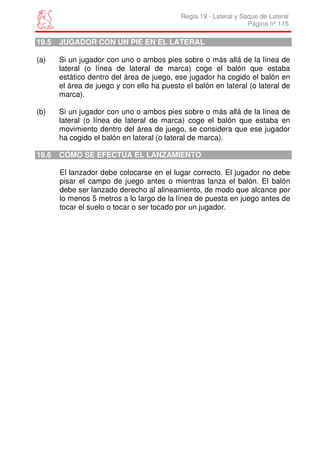 Regla 19 - Lateral y Saque de Lateral
                                                                   Página nº 115

19.5   JUGADOR CON UN PIE EN EL LATERAL

(a)    Si un jugador con uno o ambos pies sobre o más allá de la línea de
       lateral (o línea de lateral de marca) coge el balón que estaba
       estático dentro del área de juego, ese jugador ha cogido el balón en
       el área de juego y con ello ha puesto el balón en lateral (o lateral de
       marca).

(b)    Si un jugador con uno o ambos pies sobre o más allá de la línea de
       lateral (o línea de lateral de marca) coge el balón que estaba en
       movimiento dentro del área de juego, se considera que ese jugador
       ha cogido el balón en lateral (o lateral de marca).

19.6   CÓMO SE EFECTÚA EL LANZAMIENTO

       El lanzador debe colocarse en el lugar correcto. El jugador no debe
       pisar el campo de juego antes o mientras lanza el balón. El balón
       debe ser lanzado derecho al alineamiento, de modo que alcance por
       lo menos 5 metros a lo largo de la línea de puesta en juego antes de
       tocar el suelo o tocar o ser tocado por un jugador.
 