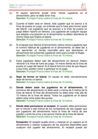 Regla 19 - Lateral y Saque de Lateral
Página nº 118

(c)    El equipo oponente puede tener menos jugadores                  en   el
       alineamiento, pero no debe tener más.
       Sanción: Puntapié Franco sobre la línea de 15 metros.

(d)    Cuando el balón está en lateral, todo jugador que se acerca a la
       línea de puesta en juego, se entiende que lo hace para formar parte
       del lateral. Los jugadores que se acercan a la línea de puesta en
       juego deben hacerlo sin demora. Los jugadores de cualquier equipo
       que adoptan una posición en el alineamiento no deben abandonar el
       mismo hasta que finalice el lateral.
       Sanción: Puntapié Franco sobre la línea de 15 metros.

(e)    Si el equipo que efectúa el lanzamiento coloca menos jugadores que
       el número habitual de jugadores en el alineamiento, se debe dar a
       sus oponentes un tiempo razonable para que abandonen el
       alineamiento los suficientes jugadores como para cumplir la Regla.
       Sanción: Puntapié Franco sobre la línea de 15 metros.

(f)    Estos jugadores deben salir del alineamiento sin demora. Deben
       retirarse a la línea de fuera de juego, 10 meros detrás de la línea de
       puesta en juego del lateral. Si el lateral termina antes de que lleguen
       a esa línea, pueden volver a participar en el juego.
       Sanción: Puntapié Franco sobre la línea de 15 metros.

(g)    Dejar de formar un lateral. Un equipo no debe voluntariamente
       dejar de formar un lateral.
       Sanción: Puntapié Franco sobre la línea de 15 metros.

(h)    Dónde deben estar los jugadores en el alineamiento. El
       comienzo del alineamiento no debe estar a menos de 5 metros de la
       línea de lateral. El final del alineamiento no debe estar más allá de
       15 metros de la línea de lateral. Todos los jugadores en el lateral
       deben estar entre estos dos puntos.
       Sanción: Puntapié Franco sobre la línea de 15 metros

(i)    Dónde debe permanecer el receptor. El receptor debe permanecer
       por lo menos a dos metros de los compañeros de ese jugador que
       son jugadores del alineamiento hacia la línea de marca de ese
       jugador y entre los cinco y los quince metros de la línea de lateral.
       Sanción: Puntapié Franco sobre la línea de 15 metros.

       Excepción: El receptor puede correr y meterse en un espacio en el
       alineamiento y realizar cualquiera de las acciones disponibles para
       cualquier otro jugador del alineamiento. El receptor puede ser
 
