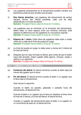 Regla 19 - Lateral y Saque de Lateral
Página nº 120

(k)    Los jugadores participantes en el alineamiento pueden cambiar sus
       posiciones antes de que el balón sea lanzado.

(l)    Dos hileras derechas. Los jugadores del alineamiento de ambos
       equipos forman dos hileras paralelas, cada una de ellas
       perpendicular a la línea de lateral.
       Sanción: Puntapié Franco sobre la línea de 15 metros.

(m)    Los jugadores que se enfrentan en la formación del alineamiento,
       deben dejar un claro espacio entre sus hombros interiores. Este
       espacio se determina con los jugadores en una postura erguida.
       Sanción: Puntapié Franco sobre la línea de 15 metros.

(n)    Espacio de 1 metro. Cada hilera de jugadores debe estar a medio
       metro de su lado de la línea de puesta en juego.
       Sanción: Puntapié Franco sobre la línea de 15 metros.

(o)    La línea de puesta en juego no debe estar a menos de 5 metros de
       la línea de marca.

(p)    Después que se haya formado el lateral, pero antes de que el balón
       haya sido lanzado, ningún jugador debe agarrar, empujar, cargar u
       obstruir a un oponente.
       Sanción: Puntapié de castigo sobre la línea de 15 metros.

19.9   COMIENZO Y FIN DEL LATERAL

(a)    Comienzo del lateral. El lateral comienza cuando el balón deja las
       manos del jugador que lo lanza.

(b)    Fin del lateral. El lateral termina cuando el balón o un jugador que
       lo lleva deja el alineamiento.

       Esto incluye lo siguiente:

       Cuando el balón es pasado, golpeado o pateado fuera del
       alineamiento, el lateral termina.

       Cuando el balón o un jugador que lo lleva se desplaza al área entre
       la línea de 5 metros y la línea de lateral, el lateral termina.

       Cuando un jugador del alineamiento pasa el balón a un jugador en
       un movimiento de peel-off, el lateral termina.
 