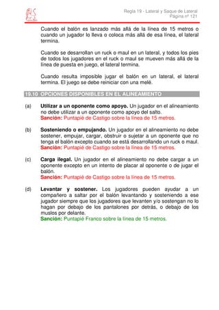 Regla 19 - Lateral y Saque de Lateral
                                                                 Página nº 121

      Cuando el balón es lanzado más allá de la línea de 15 metros o
      cuando un jugador lo lleva o coloca más allá de esa línea, el lateral
      termina.

      Cuando se desarrollan un ruck o maul en un lateral, y todos los pies
      de todos los jugadores en el ruck o maul se mueven más allá de la
      línea de puesta en juego, el lateral termina.

      Cuando resulta imposible jugar el balón en un lateral, el lateral
      termina. El juego se debe reiniciar con una melé.

19.10 OPCIONES DISPONIBLES EN EL ALINEAMIENTO

(a)   Utilizar a un oponente como apoyo. Un jugador en el alineamiento
      no debe utilizar a un oponente como apoyo del salto.
      Sanción: Puntapié de Castigo sobre la línea de 15 metros.

(b)   Sosteniendo o empujando. Un jugador en el alineamiento no debe
      sostener, empujar, cargar, obstruir o sujetar a un oponente que no
      tenga el balón excepto cuando se está desarrollando un ruck o maul.
      Sanción: Puntapié de Castigo sobre la línea de 15 metros.

(c)   Carga ilegal. Un jugador en el alineamiento no debe cargar a un
      oponente excepto en un intento de placar al oponente o de jugar el
      balón.
      Sanción: Puntapié de Castigo sobre la línea de 15 metros.

(d)   Levantar y sostener. Los jugadores pueden ayudar a un
      compañero a saltar por el balón levantando y sosteniendo a ese
      jugador siempre que los jugadores que levanten y/o sostengan no lo
      hagan por debajo de los pantalones por detrás, o debajo de los
      muslos por delante.
      Sanción: Puntapié Franco sobre la línea de 15 metros.
 