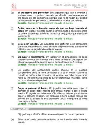 Regla 19 - Lateral y Saque de Lateral
                                                                 Página nº 123

(e)   El pre-agarre está permitido. Los jugadores que van a levantar o
      sostener a un compañero que salta por el balón pueden efectuar el
      pre-agarre de ese compañero siempre que no lo hagan por debajo
      de los pantalones por detrás o debajo de los muslos por delante.
      Sanción: Puntapié Franco sobre la línea de 15 metros.

(f)   Saltar, sostener o levantar antes de que se haya lanzado el
      balón. Un jugador no debe saltar o ser levantado o sostenido antes
      de que el balón haya salido de las manos de jugador que efectúa el
      lanzamiento.
      Sanción: Puntapié Franco sobre la línea de 15 metros.

(g)   Bajar a un jugador. Los jugadores que sostienen a un compañero
      que salta, deben bajarlo hasta el suelo tan pronto como el balón sea
      obtenido por un jugador de cualquier equipo.
      Sanción: Puntapié Franco sobre la línea de 15 metros.

(h)   Bloquear el lanzamiento. Un jugador en el alineamiento no debe
      pararse a menos de 5 metros de la línea de lateral. Un jugador del
      alineamiento no debe impedir que el balón alcance los 5 metros.
      Sanción: Puntapié Franco sobre la línea de 15 metros.

(i)   Un jugador del alineamiento puede situarse en el espacio
      comprendido entre la línea de lateral y la de 5 metros solamente
      cuando el balón le ha rebasado; si lo hace, no debe desplazarse
      hacia su línea de marca antes de que el lateral haya finalizado, salvo
      en un movimiento de peel-off.
      Sanción: Puntapié Franco sobre la línea de 15 metros.

(j)   Coger o palmear el balón. Un jugador que salta para coger o
      palmear el balón debe hacerlo con ambas manos o con el brazo
      interior. El jugador no debe usar sólo el brazo exterior para intentar
      coger o palmear el balón. Sin embargo si tiene ambas manos por
      encima de su cabeza le está permitido utilizar cualquiera de ellas
      para jugar el balón.
      Sanción: Puntapié Franco sobre la línea de 15 metros.

19.11 LANZADOR

      El jugador que efectúa el lanzamiento dispone de cuatro opciones:

(a)   El lanzador puede permanecer dentro de los 5 metros de la línea de
      lateral.
 