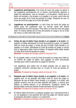 Regla 19 - Lateral y Saque de Lateral
                                                                 Página nº 125

(b)   Jugadores participantes. Una línea de fuera de juego se aplica a
      los jugadores participantes en el lateral (normalmente algunos o
      todos los delanteros, mas el receptor y el lanzador). Hasta que el
      balón es lanzado y ha tocado a un jugador o al suelo, esta línea de
      fuera de juego es la línea de puesta en juego. Después de eso, la
      línea de fuera de juego es la línea del balón.

(c)   Jugadores no participantes. La otra línea de fuera de juego se
      aplica para los jugadores que no forman parte del lateral
      (normalmente los tres cuartos). Para ellos, la línea de fuera de juego
      está 10 metros detrás de la línea de puesta en juego o es su línea
      de marca, si ésta está más cerca.

19.14 FUERA DE JUEGO DE LOS PARTICIPANTES DEL LATERAL

(a)   Antes de que el balón haya tocado a un jugador o al suelo. Un
      jugador no debe sobrepasar la línea de puesta en juego. Un jugador
      está en fuera de juego, si antes de que el balón haya tocado a un
      jugador o el suelo, sobrepasa la línea de puesta en juego a menos
      que lo haga para saltar hacia el balón. El jugador debe saltar desde
      su lado de la línea de puesta en juego.
      Sanción: Puntapié de Castigo sobre la línea de 15 m.

(b)   Si un jugador salta y cruza la línea de puesta en juego pero falla en
      su intento de coger el balón, ese jugador no será sancionado
      siempre que vuelva a ponerse en juego sin demora.

      Los jugadores que saltan por el balón pueden dar un paso en
      cualquier dirección siempre que no crucen la línea de puesta en
      juego.
      Sanción: Puntapié de Castigo sobre la línea de 15 m.

(c)   Después que el balón haya tocado a un jugador o al suelo. Un
      jugador que no es portador del balón está en fuera de juego si,
      después de que el balón haya tocado a un jugador o el suelo, ese
      jugador avanza uno de sus pies delante del balón, a menos que
      plaque (o intente placar), a un adversario. Cualquier intento de
      placaje debe comenzar desde el lado del balón de ese jugador.
      Sanción: Puntapié de Castigo sobre la línea de 15 m.

(d)   El árbitro debe sancionar a cualquier jugador que, voluntariamente o
      no, se desplace a una posición de fuera de juego sin intentar ganar
      la posesión del balón o placar a un oponente.
      Sanción: Puntapié de Castigo sobre la línea de 15 m.
 