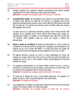 Regla 19 - Lateral y Saque de Lateral
Página nº 126

(e)    Ningún jugador de cualquier equipo participante del lateral puede
       abandonar el mismo hasta que éste haya terminado.
       Sanción: Puntapié de Castigo sobre la línea de 15 metros.

(f)    Lanzamiento largo. Si el jugador que efectúa el lanzamiento lanza
       el balón más allá de la línea de 15 metros, un jugador que forma
       parte del alineamiento puede correr hacia dentro del campo más allá
       de la línea de 15 metros tan pronto como el balón deja las manos
       del jugador que lanza.

       Si esto ocurre un oponente también puede correr hacia dentro del
       campo. Si un jugador corre hacia dentro del campo para coger un
       lanzamiento largo y el balón no es lanzado más allá de la línea de
       15 metros este jugador está en fuera de juego y debe ser
       penalizado.

(g)    Ruck y maul en el lateral. Cuando se desarrolla un ruck o maul en
       el lateral, la línea de fuera de juego de un jugador que participa en el
       lateral ya no es la línea del balón. La línea de fuera de juego es
       ahora el último pie del equipo de ese jugador en el ruck o maul.

(h)    El lateral termina cuando el ruck o maul sobrepasa la línea de
       puesta en juego. Para que esto ocurra, todos los pies de todos los
       jugadores en el ruck o maul deben haber sobrepasado la línea de
       puesta en juego.

(i)    Un jugador participando en el lateral debe unirse al ruck o maul o
       retirarse a la línea de fuera de juego y permanecer en esa línea. De
       lo contrario ese jugador está en fuera de juego.
       Sanción: Puntapié de Castigo sobre la línea de 15 metros.

(j)    El resto de la Regla de ruck o maul debe aplicarse. Un jugador no
       debe unirse al ruck o maul del lado de sus oponentes.
       Sanción: Puntapié de Castigo.

(k)    Los jugadores no deben incorporarse delante de la línea de fuera de
       juego. Si lo hacen están en fuera de juego.
       Sanción: Puntapié de Castigo sobre la línea de 15 metros.
 