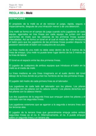 Regla 20 - Melé
Página nº 128


REGLA 20 - Melé
DEFINICIONES

El propósito de la melé es el de reiniciar el juego, rápida, segura e
imparcialmente, después de una infracción menor o de una detención.

Una melé se forma en el campo de juego cuando ocho jugadores de cada
equipo, agarrados en tres líneas por cada equipo, se juntan con sus
oponentes de modo que las cabezas de las primeras líneas quedan
intercaladas. Así se forma un túnel en el cual el medio de melé introducirá
el balón para que los jugadores de las primeras líneas puedan disputar la
posesión talonando el balón con cualquiera de sus pies.

La línea media de una melé no debe estar dentro de los 5 metros de la
línea de ensayo. Una melé no puede tener lugar dentro de los 5 metros de
la línea de lateral.

El túnel es el espacio entre las dos primeras líneas.

El jugador de cualquiera de ambos equipos que introduce el balón en la
melé es el medio de melé.

La línea mediana es una línea imaginaria en el suelo dentro del túnel
debajo de la línea donde se juntan los hombros de las dos primeras líneas.

El jugador del medio de cada primera línea es el talonador.

Los jugadores de cada lado del talonador son los pilares. Los pilares
izquierdos son los pilares con la cabeza exterior. Los pilares derechos son
los pilares con la cabeza interior.

Los dos jugadores de la segunda línea que empujan sobre los pilares y el
talonador son los segundas líneas.

Los jugadores exteriores que se agarran a la segunda o tercera línea son
los terceras alas.

El jugador de la tercera línea que generalmente empuja sobre ambos
segundas líneas es el no. 8. Alternativamente, el no. 8 puede empujar
sobre un segunda línea y un tercera ala.
 