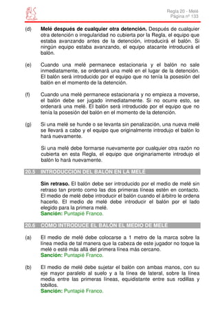Regla 20 - Melé
                                                               Página nº 133

(d)    Melé después de cualquier otra detención. Después de cualquier
       otra detención o irregularidad no cubierta por la Regla, el equipo que
       estaba avanzando antes de la detención, introducirá el balón. Si
       ningún equipo estaba avanzando, el equipo atacante introducirá el
       balón.

(e)    Cuando una melé permanece estacionaria y el balón no sale
       inmediatamente, se ordenará una melé en el lugar de la detención.
       El balón será introducido por el equipo que no tenía la posesión del
       balón en el momento de la detención.

(f)    Cuando una melé permanece estacionaria y no empieza a moverse,
       el balón debe ser jugado inmediatamente. Si no ocurre esto, se
       ordenará una melé. El balón será introducido por el equipo que no
       tenía la posesión del balón en el momento de la detención.

(g)    Si una melé se hunde o se levanta sin penalización, una nueva melé
       se llevará a cabo y el equipo que originalmente introdujo el balón lo
       hará nuevamente.

       Si una melé debe formarse nuevamente por cualquier otra razón no
       cubierta en esta Regla, el equipo que originariamente introdujo el
       balón lo hará nuevamente.

20.5   INTRODUCCIÓN DEL BALÓN EN LA MELÉ

       Sin retraso. El balón debe ser introducido por el medio de melé sin
       retraso tan pronto como las dos primeras líneas estén en contacto.
       El medio de melé debe introducir el balón cuando el árbitro le ordena
       hacerlo. El medio de melé debe introducir el balón por el lado
       elegido para la primera melé.
       Sanción: Puntapié Franco.

20.6   CÓMO INTRODUCE EL BALÓN EL MEDIO DE MELÉ

(a)    El medio de melé debe colocarse a 1 metro de la marca sobre la
       línea media de tal manera que la cabeza de este jugador no toque la
       melé o esté más allá del primera línea más cercano.
       Sanción: Puntapié Franco.

(b)    El medio de melé debe sujetar el balón con ambas manos, con su
       eje mayor paralelo al suelo y a la línea de lateral, sobre la línea
       media entre las primeras líneas, equidistante entre sus rodillas y
       tobillos.
       Sanción: Puntapié Franco.
 