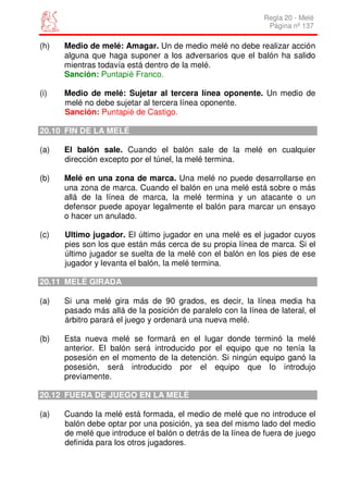 Regla 20 - Melé
                                                              Página nº 137

(h)   Medio de melé: Amagar. Un de medio melé no debe realizar acción
      alguna que haga suponer a los adversarios que el balón ha salido
      mientras todavía está dentro de la melé.
      Sanción: Puntapié Franco.

(i)   Medio de melé: Sujetar al tercera línea oponente. Un medio de
      melé no debe sujetar al tercera línea oponente.
      Sanción: Puntapié de Castigo.

20.10 FIN DE LA MELÉ

(a)   El balón sale. Cuando el balón sale de la melé en cualquier
      dirección excepto por el túnel, la melé termina.

(b)   Melé en una zona de marca. Una melé no puede desarrollarse en
      una zona de marca. Cuando el balón en una melé está sobre o más
      allá de la línea de marca, la melé termina y un atacante o un
      defensor puede apoyar legalmente el balón para marcar un ensayo
      o hacer un anulado.

(c)   Ultimo jugador. El último jugador en una melé es el jugador cuyos
      pies son los que están más cerca de su propia línea de marca. Si el
      último jugador se suelta de la melé con el balón en los pies de ese
      jugador y levanta el balón, la melé termina.

20.11 MELÉ GIRADA

(a)   Si una melé gira más de 90 grados, es decir, la línea media ha
      pasado más allá de la posición de paralelo con la línea de lateral, el
      árbitro parará el juego y ordenará una nueva melé.

(b)   Esta nueva melé se formará en el lugar donde terminó la melé
      anterior. El balón será introducido por el equipo que no tenía la
      posesión en el momento de la detención. Si ningún equipo ganó la
      posesión, será introducido por el equipo que lo introdujo
      previamente.

20.12 FUERA DE JUEGO EN LA MELÉ

(a)   Cuando la melé está formada, el medio de melé que no introduce el
      balón debe optar por una posición, ya sea del mismo lado del medio
      de melé que introduce el balón o detrás de la línea de fuera de juego
      definida para los otros jugadores.
 