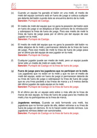 Regla 20 - Melé
                                                              Página nº 139

(c)   Cuando un equipo ha ganado el balón en una melé, el medio de
      melé del equipo contrario está en fuera de juego si coloca cualquier
      pie delante del balón cuando éste se encuentra dentro de la melé.
      Sanción: Puntapié de Castigo.

(d)   El medio de melé del equipo que no gana la posesión del balón está
      en fuera de juego si se desplaza al lado contrario de la introducción
      y sobrepasa la línea de fuera de juego. Para ese medio de melé la
      línea de fuera de juego pasa por el último pie del equipo de ese
      jugador en la melé.
      Sanción: Puntapié de Castigo.

(e)   El medio de melé del equipo que no gana la posesión del balón no
      debe alejarse de la melé y permanecer delante de la línea de fuera
      de juego. Para ese medio de melé la línea de fuera de juego pasa
      por el último pie del equipo de ese jugador en la melé.
      Sanción: Puntapié de Castigo.

(f)   Cualquier jugador puede ser medio de melé, pero un equipo puede
      tener sólo un medio de melé en cada melé.
      Sanción: Puntapié de Castigo en la línea de fuera de juego.

(g)   Fuera de juego para los jugadores que no participan en la melé.
      Los jugadores que no están en la melé y que no son el medio de
      melé del equipo, están en fuera de juego si permanecen delante de
      su línea de fuera de juego o sobrepasan la línea de fuera de juego
      que es una línea paralela a las líneas de marca y a 5 metros detrás
      del último jugador de cada equipo en la melé.
      Sanción: Puntapié de Castigo en la línea de fuera de juego.

(h)   Si el último pie de un equipo está sobre o más allá de la línea de
      marca de ese equipo, la línea de fuera de juego para los medios de
      melé y los no participantes es la línea de marca.

(i)   Jugadores remisos. Cuando se está formando una melé, los
      jugadores que no forman parte de ella, deben retirarse a su línea de
      fuera de juego sin demora. Si no lo hacen están siendo remisos. Los
      jugadores remisos deben ser sancionados.
      Sanción: Puntapié de Castigo en la línea de fuera de juego.
 