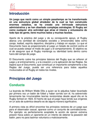 Documento del Juego
                                                                 Página nº 14


Introducción
Un juego que nació como un simple pasatiempo se ha transformado
en una estructura global alrededor de la cual se han construido
enormes estadios, se ha creado una intrincada estructura
administrativa y se han diseñado complejas estrategias. El Rugby así
como cualquier otra actividad que atrae el interés y entusiasmo de
todo tipo de gente, tiene muchos lados y muchas facetas.

Aparte de la práctica del juego y de su consiguiente apoyo, el Rugby
abarca una cantidad de conceptos sociales y emocionales tales como
coraje, lealtad, espíritu deportivo, disciplina y trabajo en equipo. Lo que el
Documento hace es proporcionarle al juego un listado de control contra el
cual se pueda cotejar el modo de jugar y el comportamiento. El objetivo es
el de asegurar que el Rugby mantenga su identidad tanto dentro como
fuera del campo de juego.

El Documento cubre los principios básicos del Rugby que se refieren al
juego y al entrenamiento, y a la creación y a la aplicación de las Reglas. Se
espera que el Documento, que constituye un importante complemento a las
Reglas del Juego, pueda ser una referencia para todos aquellos
involucrados en el Rugby en todos los niveles.


Principios del Juego
Conducta
La leyenda de William Webb Ellis a quien se le adjudica haber levantado
por primera vez un balón de fútbol y haber corrido con él, ha sobrevivido
tenazmente las innumerables teorías revisionistas desde aquel día en la
Rugby School en 1823. El hecho de que el juego haya tenido sus orígenes
en un acto de auténtico desafío es de alguna manera significativo.

A primera vista es difícil encontrar los principios rectores de un juego que
para el observador casual, aparece como un conjunto de contradicciones.
Por ejemplo: es perfectamente aceptable la acción de ejercer extrema
presión física sobre un oponente en un intento de obtener la posesión del
balón, pero no para lastimar voluntaria o maliciosamente.
 