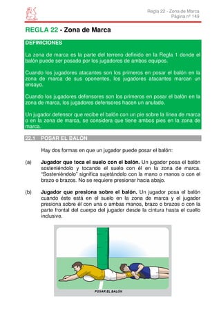 Regla 22 - Zona de Marca
                                                                 Página nº 149


REGLA 22 - Zona de Marca
DEFINICIONES

La zona de marca es la parte del terreno definido en la Regla 1 donde el
balón puede ser posado por los jugadores de ambos equipos.

Cuando los jugadores atacantes son los primeros en posar el balón en la
zona de marca de sus oponentes, los jugadores atacantes marcan un
ensayo.

Cuando los jugadores defensores son los primeros en posar el balón en la
zona de marca, los jugadores defensores hacen un anulado.

Un jugador defensor que recibe el balón con un pie sobre la línea de marca
o en la zona de marca, se considera que tiene ambos pies en la zona de
marca.

22.1   POSAR EL BALÓN

       Hay dos formas en que un jugador puede posar el balón:

(a)    Jugador que toca el suelo con el balón. Un jugador posa el balón
       sosteniéndolo y tocando el suelo con él en la zona de marca.
       “Sosteniéndolo” significa sujetándolo con la mano o manos o con el
       brazo o brazos. No se requiere presionar hacia abajo.

(b)    Jugador que presiona sobre el balón. Un jugador posa el balón
       cuando éste está en el suelo en la zona de marca y el jugador
       presiona sobre él con una o ambas manos, brazo o brazos o con la
       parte frontal del cuerpo del jugador desde la cintura hasta el cuello
       inclusive.
 