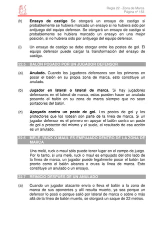 Regla 22 - Zona de Marca
                                                                Página nº 153

(h)    Ensayo de castigo Se otorgará un ensayo de castigo si
       probablemente se hubiera marcado un ensayo si no hubiera sido por
       antijuego del equipo defensor. Se otorgará un ensayo de castigo si
       probablemente se hubiera marcado un ensayo en una mejor
       posición, si no hubiera sido por antijuego del equipo defensor.

(i)    Un ensayo de castigo se debe otorgar entre los postes de gol. El
       equipo defensor puede cargar la transformación del ensayo de
       castigo.

22.5   BALÓN POSADO POR UN JUGADOR DEFENSOR

(a)    Anulado. Cuando los jugadores defensores son los primeros en
       posar el balón en su propia zona de marca, esto constituye un
       anulado.

(b)    Jugador en lateral o lateral de marca. Si hay jugadores
       defensores en el lateral de marca, estos pueden hacer un anulado
       posando el balón en su zona de marca siempre que no sean
       portadores del balón.

(c)    Apoyado contra un poste de gol. Los postes de gol y los
       protectores que los rodean son parte de la línea de marca. Si un
       jugador defensor es el primero en apoyar el balón contra un poste
       de gol o protector del mismo y el suelo, el resultado de esa acción
       es un anulado.

22.6   MELÉ, RUCK O MAUL ES EMPUJADO DENTRO DE LA ZONA DE
       MARCA

       Una melé, ruck o maul sólo puede tener lugar en el campo de juego.
       Por lo tanto, si una melé, ruck o maul es empujado del otro lado de
       la línea de marca, un jugador puede legalmente posar el balón tan
       pronto como el balón alcanza o cruza la línea de marca. Esto
       constituye un anulado o un ensayo.

22.7   REINICIO DESPUÉS DE UN ANULADO

(a)    Cuando un jugador atacante envía o lleva el balón a la zona de
       marca de sus oponentes y allí resulta muerto, ya sea porque un
       defensor lo posó o porque salió por lateral de marca o sobre o más
       allá de la línea de balón muerto, se otorgará un saque de 22 metros.
 