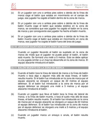 Regla 22 - Zona de Marca
                                                                 Página nº 155

(c)   Si un jugador con uno o ambos pies sobre o detrás de la línea de
      marca coge el balón que estaba en movimiento en el campo de
      juego, ese jugador ha cogido el balón dentro de la zona de marca.

(d)   Si un jugador con uno o ambos pies sobre o detrás de la línea de
      balón muerto coge el balón que estaba estático en la zona de
      marca, se considera que ese jugador ha cogido el balón en la zona
      de marca y por consiguiente ese jugador ha hecho el balón muerto.

(e)   Si un jugador con uno o ambos pies sobre o detrás de la línea de
      balón muerto coge el balón que estaba en movimiento en zona de
      marca, ese jugador ha cogido el balón fuera del área de juego.

22.10 JUGADOR SUJETADO EN LA ZONA DE MARCA

      Cuando un jugador llevando el balón es sujetado en la zona de
      marca de modo que el jugador no puede posar el balón, el balón
      está muerto. Se formará una melé a 5 metros. Esto se debe aplicar
      si una jugada similar a un maul se desarrolla en la zona de marca. El
      equipo atacante introducirá el balón.

22.11 BALÓN MUERTO EN LA ZONA DE MARCA

(a)   Cuando el balón toca la línea de lateral de marca o la línea de balón
      muerto o toca algo o alguien más allá de esas líneas, el balón
      resulta muerto. Si el balón fue introducido en la zona de marca por el
      equipo atacante se otorgará un saque de 22 metros al equipo
      defensor. Si el balón fue introducido a la zona de marca por el
      equipo defensor se otorgará una melé a 5 metros y el equipo
      atacante introducirá el balón.

(b)   Cuando un jugador que lleva el balón toca la línea de lateral de
      marca, o la línea de balón muerto, o toca el suelo más allá de esas
      líneas, el balón resulta muerto. Si el balón fue introducido en la zona
      de marca por el equipo atacante se otorgará un saque de 22 metros
      al equipo defensor. Si el balón fue introducido en la zona de marca
      por el equipo defensor se otorgará una melé a 5 metros y el equipo
      atacante introducirá el balón.

(c)   Cuando un jugador marca un ensayo o anula, el balón resulta
      muerto.
 