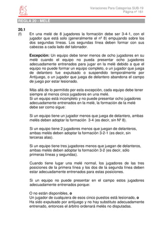 Variaciones Para Categorías SUB-19
                                                                Página nº 161

REGLA 20 - MELÉ

20.1
(f)    En una melé de 8 jugadores la formación debe ser 3-4-1, con el
       jugador que está solo (generalmente el nº 8) empujando sobre los
       dos segundas líneas. Los segundas línea deben formar con sus
       cabezas a cada lado del talonador.

       Excepción: Un equipo debe tener menos de ocho jugadores en su
       melé cuando el equipo no pueda presentar ocho jugadores
       adecuadamente entrenados para jugar en la melé debido a que el
       equipo no puede formar un equipo completo, o un jugador que juega
       de delantero fue expulsado o suspendido temporalmente por
       Antijuego, o un jugador que juega de delantero abandona el campo
       de juego por estar lesionado.

       Más allá de lo permitido por esta excepción, cada equipo debe tener
       siempre al menos cinco jugadores en una melé.
       Si un equipo está incompleto y no puede presentar ocho jugadores
       adecuadamente entrenados en la melé, la formación de la melé
       debe ser como sigue:

       Si un equipo tiene un jugador menos que juega de delantero, ambas
       melés deben adoptar la formación 3-4 (es decir, sin Nº 8).

       Si un equipo tiene 2 jugadores menos que juegan de delanteros,
       ambas melés deben adoptar la formación 3-2-1 (es decir, sin
       terceras alas).

       Si un equipo tiene tres jugadores menos que juegan de delanteros,
       ambas melés deben adoptar la formación 3-2 (es decir, sólo
       primeras líneas y segundas).

       Cuando tiene lugar una melé normal, los jugadores de las tres
       posiciones de la primera línea y los dos de la segunda línea deben
       estar adecuadamente entrenados para estas posiciones.

       Si un equipo no puede presentar en el campo estos jugadores
       adecuadamente entrenados porque:

       O no están disponibles, o
       Un jugador de cualquiera de esos cinco puestos está lesionado, o
       Ha sido expulsado por antijuego y no hay substituto adecuadamente
       entrenado, entonces el árbitro ordenará melés no disputadas.
 
