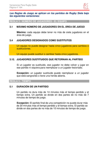 Variaciones Para Rugby Siete
Página nº 164

Las Reglas de Juego se aplican en los partidos de Rugby Siete bajo
las siguientes variaciones:

REGLA 3 - NÚMERO DE JUGADORES - EL EQUIPO

3.1    MÁXIMO NÚMERO DE JUGADORES EN EL ÁREA DE JUEGO

       Máximo: cada equipo debe tener no más de siete jugadores en el
       área de juego.

3.4    JUGADORES DESIGNADOS COMO SUSTITUTOS

       Un equipo no puede designar hasta cinco jugadores para cambios o
       sustituciones.

       Un equipo puede sustituir o cambiar hasta cinco jugadores.

3.12. JUGADORES SUSTITUIDOS QUE RETORNAN AL PARTIDO

       Si un jugador es sustituido, ese jugador no debe volver y jugar en
       ese partido ni siquiera para reemplazar a un jugador lesionado.

       Excepción: un jugador sustituido puede reemplazar a un jugador
       que está sangrando o tiene una herida abierta.

REGLA 5 - TIEMPO

5.1    DURACIÓN DE UN PARTIDO

       Un partido no dura más de 14 minutos más el tiempo perdido y el
       tiempo extra. Un partido se divide en dos partes de no más de 7
       minutos de tiempo de juego.

       Excepción: El partido final de una competición no puede durar más
       de 20 minutos más el tiempo perdido y el tiempo extra. El partido se
       divide en dos partes de no más de 10 minutos de tiempo de juego.
 