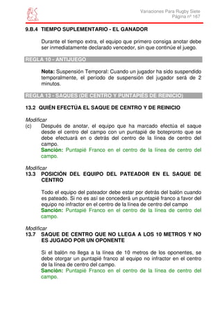 Variaciones Para Rugby Siete
                                                               Página nº 167

9.B.4 TIEMPO SUPLEMENTARIO - EL GANADOR

      Durante el tiempo extra, el equipo que primero consiga anotar debe
      ser inmediatamente declarado vencedor, sin que continúe el juego.

REGLA 10 - ANTIJUEGO

      Nota: Suspensión Temporal: Cuando un jugador ha sido suspendido
      temporalmente, el período de suspensión del jugador será de 2
      minutos.

REGLA 13 - SAQUES (DE CENTRO Y PUNTAPIÉS DE REINICIO)

13.2 QUIÉN EFECTÚA EL SAQUE DE CENTRO Y DE REINICIO

Modificar
(c)    Después de anotar, el equipo que ha marcado efectúa el saque
       desde el centro del campo con un puntapié de botepronto que se
       debe efectuará en o detrás del centro de la línea de centro del
       campo.
       Sanción: Puntapié Franco en el centro de la línea de centro del
       campo.

Modificar
13.3 POSICIÓN DEL EQUIPO DEL PATEADOR EN EL SAQUE DE
       CENTRO

      Todo el equipo del pateador debe estar por detrás del balón cuando
      es pateado. Si no es así se concederá un puntapié franco a favor del
      equipo no infractor en el centro de la línea de centro del campo
      Sanción: Puntapié Franco en el centro de la línea de centro del
      campo.

Modificar
13.7 SAQUE DE CENTRO QUE NO LLEGA A LOS 10 METROS Y NO
       ES JUGADO POR UN OPONENTE

      Si el balón no llega a la línea de 10 metros de los oponentes, se
      debe otorgar un puntapié franco al equipo no infractor en el centro
      de la línea de centro del campo.
      Sanción: Puntapié Franco en el centro de la línea de centro del
      campo.
 