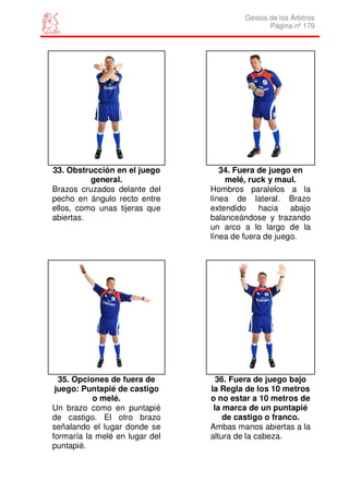 Gestos de los Árbitros
                                               Página nº 179




33. Obstrucción en el juego        34. Fuera de juego en
          general.                  melé, ruck y maul.
Brazos cruzados delante del     Hombros paralelos a la
pecho en ángulo recto entre     línea de lateral. Brazo
ellos, como unas tijeras que    extendido    hacia abajo
abiertas.                       balanceándose y trazando
                                un arco a lo largo de la
                                línea de fuera de juego.




  35. Opciones de fuera de        36. Fuera de juego bajo
 juego: Puntapié de castigo     la Regla de los 10 metros
           o melé.              o no estar a 10 metros de
Un brazo como en puntapié        la marca de un puntapié
de castigo. El otro brazo           de castigo o franco.
señalando el lugar donde se     Ambas manos abiertas a la
formaría la melé en lugar del   altura de la cabeza.
puntapié.
 