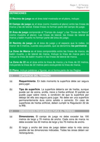 Regla 1 - El Terreno
                                                                  Página nº 22

DEFINICIONES

El Recinto de juego es el área total mostrada en el plano, incluye:

El Campo de juego es el área (como muestra el plano) entre las líneas de
marca y las de lateral. Estas líneas no forman parte del campo de juego.

El Área de juego comprende el "Campo de Juego” y las "Zonas de Marca”
(como muestra el plano). Las líneas de lateral, las líneas de lateral de
marca y balón muerto no forman parte del área de juego.

El Recinto de juego es el área de juego y el espacio que la rodea, no
menor de 5 metros, cuando sea posible, que se denomina rea perimetral.

La Zona de Marca es el área comprendida entre las líneas de marca, de
balón muerto, y de lateral de marca. Incluye la línea de marca pero no
incluye la línea de balón muerto ni las líneas de lateral de marca.

La Zona de 22 es el área entre la línea de marca y la línea de 22 metros,
incluyendo la línea de 22 metros pero excluyendo la línea de marca.

El Plano, incluye palabras y figuras, en sí forma parte de las Reglas.

1.1      SUPERFICIE DEL TERRENO

(a)      Requerimiento. En todo momento la superficie debe ser segura
         para jugar.

(b)      Tipo de superficie. La superficie debería ser de hierba, aunque
         puede ser de arena, arcilla, nieve o hierba artificial. El partido se
         puede jugar sobre nieve, a condición de que la superficie por
         debajo de ella sea segura para jugar. No debe ser una superficie
         permanentemente dura como asfalto o cemento. En caso de
         superficies de hierba artificial, deben cumplir la Regulación 22 de
         la IRB.

1.2      DIMENSIONES REQUERIDAS PARA EL TERRENO

(a)      Dimensiones. El campo de juego no debe exceder los 100
         metros de largo y 70 metros de ancho. Cada zona de marca no
         debe exceder los 22 metros de largo y los 70 metros de ancho.

(b)      El largo y ancho del área de juego deben estar lo más cerca
         posible de las dimensiones indicadas. Todas las áreas deben ser
         rectangulares.
 