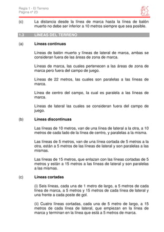 Regla 1 - El Terreno
Página nº 23

(c)       La distancia desde la línea de marca hasta la línea de balón
          muerto no debe ser inferior a 10 metros siempre que sea posible.

1.3       LÍNEAS DEL TERRENO

(a)       Líneas continuas

          Líneas de balón muerto y líneas de lateral de marca, ambas se
          consideran fuera de las áreas de zona de marca.

          Líneas de marca, las cuales pertenecen a las áreas de zona de
          marca pero fuera del campo de juego.

          Líneas de 22 metros, las cuales son paralelas a las líneas de
          marca.

          Línea de centro del campo, la cual es paralela a las líneas de
          marca.

          Líneas de lateral las cuales se consideran fuera del campo de
          juego.

(b)       Líneas discontinuas

          Las líneas de 10 metros, van de una línea de lateral a la otra, a 10
          metros de cada lado de la línea de centro, y paralelas a la misma.

          Las líneas de 5 metros, van de una línea cortada de 5 metros a la
          otra, están a 5 metros de las líneas de lateral y son paralelas a las
          mismas.

          Las líneas de 15 metros, que enlazan con las líneas cortadas de 5
          metros y están a 15 metros a las líneas de lateral y son paralelas
          a las mismas.

(c)       Líneas cortadas

          (i) Seis líneas, cada una de 1 metro de largo, a 5 metros de cada
          línea de marca, a 5 metros y 15 metros de cada línea de lateral y
          una frente a cada poste de gol.

          (ii) Cuatro líneas cortadas, cada una de 5 metro de largo, a 15
          metros de cada línea de lateral, que empiezan en la línea de
          marca y terminan en la línea que está a 5 metros de marca.
 