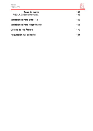 Índice
Página nº 3

           Zona de marca       148
  REGLA 22 Zona de marca       149

Variaciones Para SUB - 19      159

Variaciones Para Rugby Siete   163

Gestos de los Árbitro          170

Regulación 12: Extracto        184
 