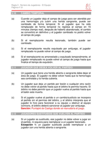 Regla 3 - Número de Jugadores - El Equipo
Página nº 31

3.10     CAMBIO TEMPORAL

(a)       Cuando un jugador deja el campo de juego para ser atendido por
          una hemorragia y/o cubrir una herida sangrante, puede ser
          cambiado de forma temporal. Si el jugador que ha sido
          remplazado de forma temporal no regresa al campo en 15
          minutos (tiempo real), después de haberlo abandonado, el cambio
          se convertirá en definitivo y el jugador cambiado no podrá volver
          al campo de juego.

(b)       Si el reemplazante resulta lesionado, también puede ser
          cambiado.

(c)       Si el reemplazante resulta expulsado por antijuego, el jugador
          remplazado no puede volver al campo de juego.

(d)       Si el reemplazante es amonestado y expulsado temporalmente, el
          jugador remplazado no puede volver al campo de juego hasta que
          finalice el tiempo de expulsión.

3.11     JUGADOR QUE DESEA VOLVER AL PARTIDO

(a)       Un jugador que tiene una herida abierta o sangrante debe dejar el
          área de juego. El jugador no debe volver hasta que la hemorragia
          sea controlada y la herida cubierta.

(b)       Un jugador que deja un partido por lesión o cualquier otra razón
          no debe volver al partido hasta que el árbitro le permita hacerlo. El
          árbitro no debe permitir que un jugador vuelva al partido hasta que
          el balón este muerto.

(c)      Si el jugador vuelve al partido o un cambio/sustituto se incorpora
         al partido sin el permiso del árbitro, y el árbitro interpreta que el
         jugador lo hizo para favorecer a su equipo u obstruir al equipo
         contrario, el árbitro deberá sancionar al jugador por antijuego.
         Sanción: Puntapié de Castigo donde se reanudaría el juego.

3.12     JUGADORES SUSTITUIDOS QUE VUELVEN AL PARTIDO

(a)       Si un jugador es sustituido, ese jugador no debe volver a jugar en
          el partido, ni siquiera para reemplazar a un jugador lesionado.
          Excepción 1: un jugador sustituido puede reemplazar a un
          jugador con una herida abierta o sangrante.
 