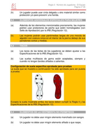 Regla 3 - Número de Jugadores - El Equipo
                                                                 Página nº 35

(h)     Un jugador puede usar cinta delgada u otro material similar como
        protección y/o para prevenir una herida.

4.2     ELEMENTOS ADICIONALES ESPECIALES PARA MUJERES

(a).    Además de los elementos mencionados previamente, las mujeres
        podrán usar protectores de pecho que estén homologados (con
        Sello de Aprobación) por la IRB (Regulación 12).

(b).    Las mujeres podrán usar pantimedias largas de una mezcla de
        algodón con costura única en el interior de la pierna debajo de sus
        pantalones cortos y medias.

4.3     TACOS

(a)     Los tacos de las botas de los jugadores se deben ajustar a las
        Especificaciones de la IRB (Regulación 12).

(b)     Las suelas multitacos de goma están aceptadas, siempre y
        cuando no tengan bordes afilados o salientes.

Configuración de suela específica aprobada para pruebas
La suela que se muestra a continuación ha sido aprobada para ser puesta
a prueba:




Excepto la suela mostrada arriba, los tacos deben cumplir la Regla 4 y las
Especificaciones de la IRB (Regulación 12).


4.4     ELEMENTOS DE LA VESTIMENTA NO PERMITIDOS

(a)     Un jugador no debe usar ningún elemento manchado con sangre.

(b)     Un jugador no debe usar ningún elemento afilado o que raspe.
 