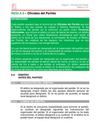 Regla 6 – Oficiales del Partido
                                                                     Página nº 41


REGLA 6 – Oficiales del Partido
DEFINICIONES

Cada partido quedará bajo el control de los Oficiales del Partido que son
el Árbitro y los dos Jueces de Lateral o Árbitros Asistentes. Si los
organizadores del partido así lo autorizan se podrá incluir Personas
Adicionales, que incluye al árbitro y/o juez de lateral de reserva, y/o árbitro
asistente, un oficial que utilice dispositivos tecnológicos para asistir al
árbitro en la toma de sus decisiones, el controlador de tiempo, el Médico
del Partido, los médicos de los equipos, los miembros que no son
jugadores de los equipos y los recoge balones.

Un juez de lateral puede ser designado por el organizador del partido o por
uno de los equipos del partido y es responsable de señalar el lateral, lateral
de marca y el éxito o no de un intento de tiro a palos.

Un árbitro asistente puede ser designado por el organizador del partido y
es responsable de señalar el lateral, lateral de marca, el éxito o no de un
intento de tiro a palos y de señalar el antijuego. Un árbitro asistente
también proporcionará ayuda al árbitro en el desempeño de cualquiera de
las tareas del árbitro tal y como sea dispuesto por el árbitro.

6.A     ÁRBITRO
        ANTES DEL PARTIDO

6.A.1    DESIGNACIÓN DEL ÁRBITRO

         El árbitro es designado por el organizador del partido. Si no se ha
         designado ningún árbitro los dos equipos deberán ponerse de
         acuerdo para designarlo. Si no se ponen de acuerdo, el equipo
         local designará un árbitro.

6.A.2    CAMBIO DE ÁRBITRO

         Si el árbitro se encuentra imposibilitado para terminar el partido,
         su sustituto es designado siguiendo las instrucciones del
         organizador del partido. Si el organizador del partido no ha dado
         instrucciones, el árbitro designará a su sustituto. Si el árbitro no lo
         puede hacer, el equipo local designará un sustituto.
 