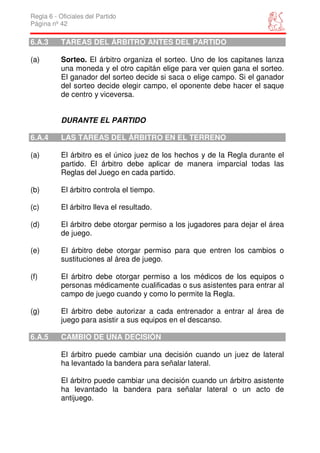 Regla 6 - Oficiales del Partido
Página nº 42

6.A.3      TAREAS DEL ÁRBITRO ANTES DEL PARTIDO

(a)        Sorteo. El árbitro organiza el sorteo. Uno de los capitanes lanza
           una moneda y el otro capitán elige para ver quien gana el sorteo.
           El ganador del sorteo decide si saca o elige campo. Si el ganador
           del sorteo decide elegir campo, el oponente debe hacer el saque
           de centro y viceversa.


           DURANTE EL PARTIDO

6.A.4      LAS TAREAS DEL ÁRBITRO EN EL TERRENO

(a)        El árbitro es el único juez de los hechos y de la Regla durante el
           partido. El árbitro debe aplicar de manera imparcial todas las
           Reglas del Juego en cada partido.

(b)        El árbitro controla el tiempo.

(c)        El árbitro lleva el resultado.

(d)        El árbitro debe otorgar permiso a los jugadores para dejar el área
           de juego.

(e)        El árbitro debe otorgar permiso para que entren los cambios o
           sustituciones al área de juego.

(f)        El árbitro debe otorgar permiso a los médicos de los equipos o
           personas médicamente cualificadas o sus asistentes para entrar al
           campo de juego cuando y como lo permite la Regla.

(g)        El árbitro debe autorizar a cada entrenador a entrar al área de
           juego para asistir a sus equipos en el descanso.

6.A.5      CAMBIO DE UNA DECISIÓN

           El árbitro puede cambiar una decisión cuando un juez de lateral
           ha levantado la bandera para señalar lateral.

           El árbitro puede cambiar una decisión cuando un árbitro asistente
           ha levantado la bandera para señalar lateral o un acto de
           antijuego.
 