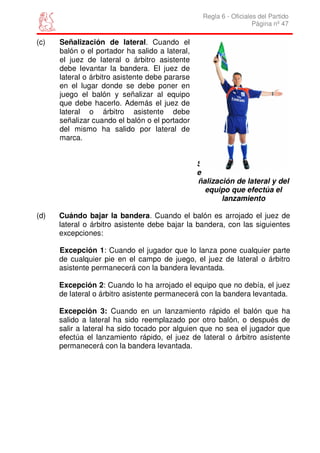 Regla 6 - Oficiales del Partido
                                                                    Página nº 47

(c)   Señalización de lateral. Cuando el
      balón o el portador ha salido a lateral,
      el juez de lateral o árbitro asistente
      debe levantar la bandera. El juez de
      lateral o árbitro asistente debe pararse
      en el lugar donde se debe poner en
      juego el balón y señalizar al equipo
      que debe hacerlo. Además el juez de
      lateral o árbitro asistente debe
      señalizar cuando el balón o el portador
      del mismo ha salido por lateral de
      marca.


                                                 S
                                                 e
                                                 ñalización de lateral y del
                                                   equipo que efectúa el
                                                        lanzamiento

(d)   Cuándo bajar la bandera. Cuando el balón es arrojado el juez de
      lateral o árbitro asistente debe bajar la bandera, con las siguientes
      excepciones:

      Excepción 1: Cuando el jugador que lo lanza pone cualquier parte
      de cualquier pie en el campo de juego, el juez de lateral o árbitro
      asistente permanecerá con la bandera levantada.

      Excepción 2: Cuando lo ha arrojado el equipo que no debía, el juez
      de lateral o árbitro asistente permanecerá con la bandera levantada.

      Excepción 3: Cuando en un lanzamiento rápido el balón que ha
      salido a lateral ha sido reemplazado por otro balón, o después de
      salir a lateral ha sido tocado por alguien que no sea el jugador que
      efectúa el lanzamiento rápido, el juez de lateral o árbitro asistente
      permanecerá con la bandera levantada.
 