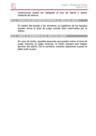 Regla 6 - Oficiales del Partido
                                                                Página nº 49

     sustituciones puede ser delegada al juez de lateral o árbitro
     asistente de reserva.

6.C.2 AQUELLOS QUE PUEDEN ENTRAR AL ÁREA DE JUEGO

     El médico del partido y los miembros no jugadores de los equipos
     pueden entrar al área de juego cuando sean autorizados por el
     árbitro.

6.C.3 LÍMITE AL INGRESO EN EL ÁREA DE JUEGO

     En caso de lesión, aquellas personas que pueden entrar al área de
     juego mientras el juego continúa, lo harán siempre que tengan
     permiso del árbitro. De lo contrario, entrarán solamente cuando el
     balón esté muerto.
 