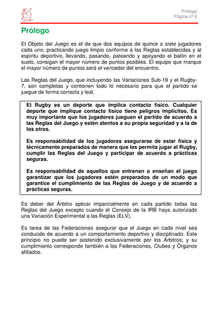 Prólogo
                                                              Página nº 6


Prólogo
El Objeto del Juego es el de que dos equipos de quince o siete jugadores
cada uno, practicando juego limpio conforme a las Reglas establecidas y al
espíritu deportivo, llevando, pasando, pateando y apoyando el balón en el
suelo, consigan el mayor número de puntos posibles. El equipo que marque
el mayor número de puntos será el vencedor del encuentro.

Las Reglas del Juego, que incluyendo las Variaciones Sub-19 y el Rugby-
7, son completas y contienen todo lo necesario para que el partido se
juegue de forma correcta y leal.

  El Rugby es un deporte que implica contacto físico. Cualquier
  deporte que implique contacto físico tiene peligros implícitos. Es
  muy importante que los jugadores jueguen el partido de acuerdo a
  las Reglas del Juego y estén atentos a su propia seguridad y a la de
  los otros.

  Es responsabilidad de los jugadores asegurarse de estar física y
  técnicamente preparados de manera que les permita jugar al Rugby,
  cumplir las Reglas del Juego y participar de acuerdo a prácticas
  seguras.

  Es responsabilidad de aquellos que entrenan o enseñan el juego
  garantizar que los jugadores estén preparados de un modo que
  garantice el cumplimiento de las Reglas de Juego y de acuerdo a
  prácticas seguras.

Es deber del Árbitro aplicar imparcialmente en cada partido todas las
Reglas del Juego excepto cuando el Consejo de la IRB haya autorizado
una Variación Experimental a las Reglas (ELV).

Es tarea de las Federaciones asegurar que el Juego en cada nivel sea
conducido de acuerdo a un comportamiento deportivo y disciplinado. Este
principio no puede ser sostenido exclusivamente por los Árbitros; y su
cumplimiento corresponde también a las Federaciones, Clubes y Órganos
afiliados.
 