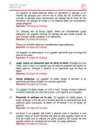 Regla 10 - Antijuego
Página nº 60

       Un jugador no debe efectuar sobre un oponente un placaje (o un
       intento de placaje) por encima de la línea de los hombros aún
       cuando el placaje haya comenzado por debajo de la línea de los
       hombros. Un placaje al cuello o a la cabeza debe ser considerado
       juego peligroso.
       Sanción: Puntapié de Castigo.

       Un "placaje con el brazo rígido" debe ser considerado juego
       peligroso. Un jugador efectúa un placaje de ese modo cuando va
       con el brazo rígido a golpear a un oponente.
       Sanción: Puntapié de Castigo.

       Placar sin el balón debe ser considerado juego peligroso.
       Sanción: Puntapié de Castigo.

       Un jugador no debe placar a un jugador oponente que no tenga los
       pies en el suelo.
       Sanción: Puntapié de Castigo.

(f)    Jugar sobre un oponente que no tiene el balón. Excepto en una
       melé, ruck o maul, un jugador que no está en posesión del balón no
       debe agarrar, empujar u obstruir a un oponente que no lleva el
       balón.
       Sanción: Puntapié de Castigo.

(g)    Carga peligrosa. Un jugador no debe cargar o derribar a un
       oponente que lleva el balón sin intentar agarrarlo.
       Sanción: Puntapié de Castigo.

(h)    Un jugador no debe cargar un ruck o maul. Cargar incluye cualquier
       contacto realizado sin usar los brazos, o sin agarrar a un jugador.

(i)    Placando al saltador en el aire. Un jugador no debe placar, ni
       tocar, empujar o tirar de uno o ambos pies de un oponente que está
       saltando para conquistar el balón en el lateral o en el juego en
       general.
       Sanción: Puntapié de Castigo.

(j)    Levantar a un jugador del suelo y dejarlo caer o impulsar a ese
       jugador hacia el suelo mientras los pies de ese jugador están en el
       aire de modo que la cabeza y/o parte superior del cuerpo de ese
       jugador entren en contacto con el suelo, es juego peligroso.
       Sanción: Puntapié de Castigo.
 