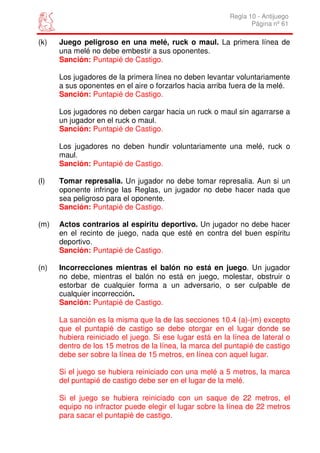 Regla 10 - Antijuego
                                                                 Página nº 61

(k)   Juego peligroso en una melé, ruck o maul. La primera línea de
      una melé no debe embestir a sus oponentes.
      Sanción: Puntapié de Castigo.

      Los jugadores de la primera línea no deben levantar voluntariamente
      a sus oponentes en el aire o forzarlos hacia arriba fuera de la melé.
      Sanción: Puntapié de Castigo.

      Los jugadores no deben cargar hacia un ruck o maul sin agarrarse a
      un jugador en el ruck o maul.
      Sanción: Puntapié de Castigo.

      Los jugadores no deben hundir voluntariamente una melé, ruck o
      maul.
      Sanción: Puntapié de Castigo.

(l)   Tomar represalia. Un jugador no debe tomar represalia. Aun si un
      oponente infringe las Reglas, un jugador no debe hacer nada que
      sea peligroso para el oponente.
      Sanción: Puntapié de Castigo.

(m)   Actos contrarios al espíritu deportivo. Un jugador no debe hacer
      en el recinto de juego, nada que esté en contra del buen espíritu
      deportivo.
      Sanción: Puntapié de Castigo.

(n)   Incorrecciones mientras el balón no está en juego. Un jugador
      no debe, mientras el balón no está en juego, molestar, obstruir o
      estorbar de cualquier forma a un adversario, o ser culpable de
      cualquier incorrección.
      Sanción: Puntapié de Castigo.

      La sanción es la misma que la de las secciones 10.4 (a)-(m) excepto
      que el puntapié de castigo se debe otorgar en el lugar donde se
      hubiera reiniciado el juego. Si ese lugar está en la línea de lateral o
      dentro de los 15 metros de la línea, la marca del puntapié de castigo
      debe ser sobre la línea de 15 metros, en línea con aquel lugar.

      Si el juego se hubiera reiniciado con una melé a 5 metros, la marca
      del puntapié de castigo debe ser en el lugar de la melé.

      Si el juego se hubiera reiniciado con un saque de 22 metros, el
      equipo no infractor puede elegir el lugar sobre la línea de 22 metros
      para sacar el puntapié de castigo.
 