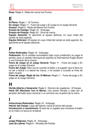 Definiciones
                                                                  Página nº 8

Drop: Regla 9 - Modo de marcar los Puntos.


E
El Plano: Regla 1 - El Terreno.
En Juego: Regla 11 - Fuera de juego y En juego en el Juego General.
Ensayo: Regla 9 - Modo de Marcar los Puntos.
Ensayo de Castigo: Regla 10 - Antijuego.
Ensayo de Empuje: Regla 22 - Zona de marca.
Equipo Atacante: El oponente al equipo defensor en cuya mitad del
campo se está jugando.
Equipo Defensor: El equipo en cuya mitad del campo se está jugando. Su
oponente es el equipo atacante.


F
Faltas Reiteradas: Regla 10 - Antijuego.
Federación: Es la entidad controladora bajo cuya jurisdicción se juega el
partido; para un partido internacional significa la International Rugby Board
o una Comisión de la misma.
Fuera de Juego en el Juego General: Regla 11 - Fuera de juego y En
juego en el Juego General.
Fuera del Juego: Esto ocurre cuando el balón o el jugador que lo lleva se
ha ido a lateral o a lateral de marca, o ha tocado o cruzado la línea de
balón muerto.
Fuera de Juego. Regla de los 10 Metros: Regla 11 - Fuera de juego y En
juego en el Juego General.


H
Herida Abierta o Sangrante: Regla 3 - Número de Jugadores - El Equipo.
Hand Off (Rechazar con la Mano): Una acción llevada a cabo por el
portador del balón para rechazar a un contrario con la palma de la mano.


I
Infracciones Reiteradas: Regla 10 - Antijuego.
Interior del Campo: Lejos del lateral y hacia el centro del campo.
Introducción o Lanzamiento: El acto de un jugador que introduce el balón
en la melé o lo lanza en el lateral.


J
Juego Peligroso: Regla 10 - Antijuego.
Juez de Lateral: Regla 6 - Oficiales del Partido.
 