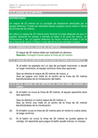 Regla 13 - Saques (de Centro y Puntapiés de Reinicio)
Página nº 80

13.10 SAQUE DE 22 METROS

DEFINICIONES

Un saque de 22 metros es un puntapié de botepronto efectuado por el
equipo defensor. Puede ser realizado desde cualquier punto sobre o detrás
de la línea de 22 metros.

Se utiliza un saque de 22 metros para reiniciar el juego después de que un
jugador atacante ha puesto o llevado el balón a la zona de marca, sin
infracciones y, allí, un jugador defensor ha hecho muerto el balón o se ha
ido a lateral de marca o sobre o más allá de la línea de balón muerto.

13.11 DEMORA EN EL SAQUE DE 22 METROS

       El saque de 22 metros debe ser realizado sin demora.
       Sanción: Puntapié Franco sobre la línea de 22 metros.

13.12 SAQUE DE 22 METROS REALIZADO DE FORMA INCORRECTA

       Si el balón es pateado con un tipo de puntapié incorrecto, o desde
       un lugar incorrecto, el equipo contrario tiene dos opciones:

       Que se efectúe el saque de 22 metros de nuevo, o
       Que se juegue una melé en el centro de la línea de 22 metros
       beneficiándose de la introducción del balón.

13.13 EN EL SAQUE DE 22 METROS EL BALÓN DEBE CRUZAR LA
      LINEA

(a)    Si el balón no cruza la línea de 22 metros, el equipo oponente tiene
       dos opciones:

       Que se efectúe un nuevo saque de 22 metros, o
       Que se forme una melé en el centro de la línea de 22 metros
       beneficiándose de la introducción.

(b)    Si el balón cruza la línea de 22 metros pero el viento lo vuelve atrás,
       el juego continúa.

(c)    Si el balón no cruza la línea de 22 metros se puede aplicar la
       ventaja. Un oponente que juegue el balón puede marcar un ensayo.
 