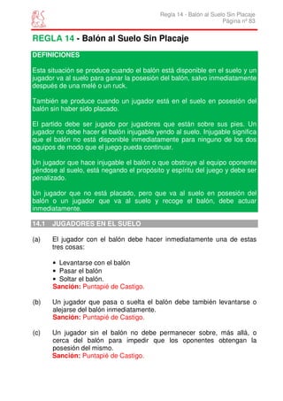 Regla 14 - Balón al Suelo Sin Placaje
                                                                   Página nº 83


REGLA 14 - Balón al Suelo Sin Placaje
DEFINICIONES

Esta situación se produce cuando el balón está disponible en el suelo y un
jugador va al suelo para ganar la posesión del balón, salvo inmediatamente
después de una melé o un ruck.

También se produce cuando un jugador está en el suelo en posesión del
balón sin haber sido placado.

El partido debe ser jugado por jugadores que están sobre sus pies. Un
jugador no debe hacer el balón injugable yendo al suelo. Injugable significa
que el balón no está disponible inmediatamente para ninguno de los dos
equipos de modo que el juego pueda continuar.

Un jugador que hace injugable el balón o que obstruye al equipo oponente
yéndose al suelo, está negando el propósito y espíritu del juego y debe ser
penalizado.

Un jugador que no está placado, pero que va al suelo en posesión del
balón o un jugador que va al suelo y recoge el balón, debe actuar
inmediatamente.

14.1   JUGADORES EN EL SUELO

(a)    El jugador con el balón debe hacer inmediatamente una de estas
       tres cosas:

       • Levantarse con el balón
       • Pasar el balón
       • Soltar el balón.
       Sanción: Puntapié de Castigo.

(b)    Un jugador que pasa o suelta el balón debe también levantarse o
       alejarse del balón inmediatamente.
       Sanción: Puntapié de Castigo.

(c)    Un jugador sin el balón no debe permanecer sobre, más allá, o
       cerca del balón para impedir que los oponentes obtengan la
       posesión del mismo.
       Sanción: Puntapié de Castigo.
 