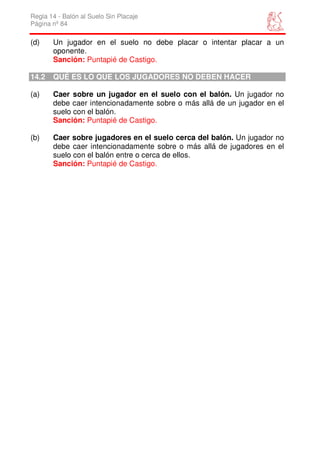 Regla 14 - Balón al Suelo Sin Placaje
Página nº 84

(d)    Un jugador en el suelo no debe placar o intentar placar a un
       oponente.
       Sanción: Puntapié de Castigo.

14.2   QUÉ ES LO QUE LOS JUGADORES NO DEBEN HACER

(a)    Caer sobre un jugador en el suelo con el balón. Un jugador no
       debe caer intencionadamente sobre o más allá de un jugador en el
       suelo con el balón.
       Sanción: Puntapié de Castigo.

(b)    Caer sobre jugadores en el suelo cerca del balón. Un jugador no
       debe caer intencionadamente sobre o más allá de jugadores en el
       suelo con el balón entre o cerca de ellos.
       Sanción: Puntapié de Castigo.
 