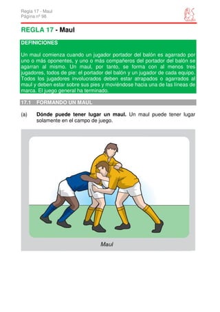 Regla 17 - Maul
Página nº 98


REGLA 17 - Maul
DEFINICIONES

Un maul comienza cuando un jugador portador del balón es agarrado por
uno o más oponentes, y uno o más compañeros del portador del balón se
agarran al mismo. Un maul, por tanto, se forma con al menos tres
jugadores, todos de pie: el portador del balón y un jugador de cada equipo.
Todos los jugadores involucrados deben estar atrapados o agarrados al
maul y deben estar sobre sus pies y moviéndose hacia una de las líneas de
marca. El juego general ha terminado.

17.1   FORMANDO UN MAUL

(a)    Dónde puede tener lugar un maul. Un maul puede tener lugar
       solamente en el campo de juego.
 