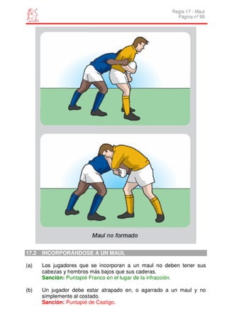 Regla 17 - Maul
                                                        Página nº 99




17.2   INCORPORÁNDOSE A UN MAUL

(a)    Los jugadores que se incorporan a un maul no deben tener sus
       cabezas y hombros más bajos que sus caderas.
       Sanción: Puntapié Franco en el lugar de la infracción.

(b)    Un jugador debe estar atrapado en, o agarrado a un maul y no
       simplemente al costado.
       Sanción: Puntapié de Castigo.
 