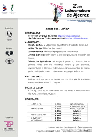  




                         BASES DEL TORNEO
ORGANIZADOR
    Federación Uruguaya de Ajedrez (http://www.fuajedrez.com/)
    Confederación de Ajedrez para América (http://www.fideamerica.com/)

AUTORIDADES:
    Director del Torneo: MI Bernardo Roselli Mailhe, Presidente de la F.U.A.
    Árbitro Principal: AI Héctor Silva Nazzari
    Árbitros adjuntos: AF Ruben Hipogrosso y AF Javier Gilmet
    Árbitros asistentes: serán dados a conocer previo a la iniciación del
    torneo.
    Tribunal de Apelaciones: Se integrará previo al comienzo de la
    primera   ronda    con    tres   miembros    titulares   y   dos   suplentes,
    representando a diferentes federaciones. Ningún miembro del mismo
    participará en decisiones concernientes a su propia federación.

PARTICIPANTES:
    Podrán participar todos los ajedrecistas, inscriptos por federaciones
    nacionales de las Zonas 2.3, 2.4 y 2.5

LUGAR DE JUEGO:
    Complejo Torre de las Telecomunicaciones ANTEL, Calle Guatemala
    No. 1075, Montevideo, Uruguay

CALENDARIO:

       LUNES 31/10                   h 13.00           INAUGURACIÓN
                                     h 16.00           ACREDITACIONES
       MARTES 01/11                  h 18.00           ACTO APERTURA
                                     h 19.00              RONDA 1
                                     h 10.00              RONDA 2
       MIÉRCOLES 02/11
                                     h 19.00              RONDA 3
       JUEVES 03/11                  h 19.00              RONDA 4
       VIERNES 04/11                 h 10.00              RONDA 5
 